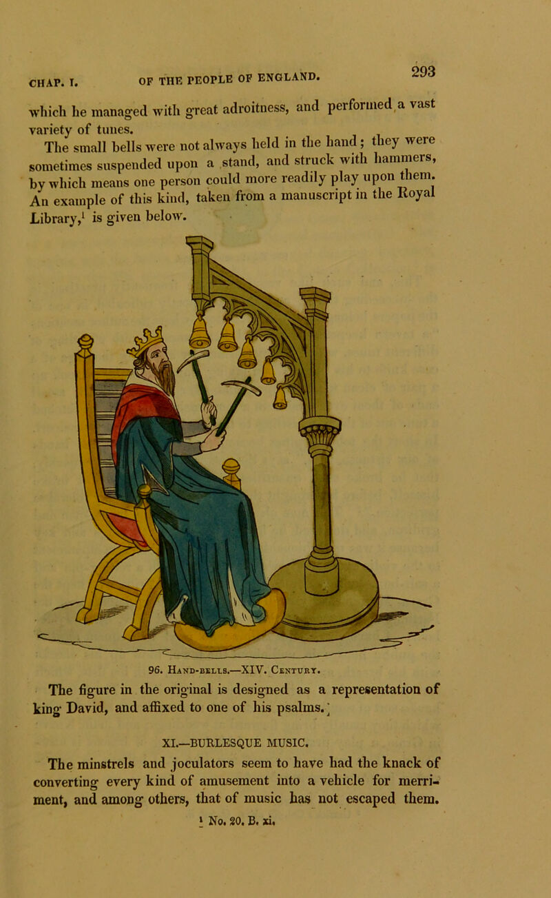 which he managed with great adroitness, and performed a vast variety of tunes. The small bells were not always held in the hand; they were sometimes suspended upon a stand, and struck with hammers, by which means one person could more readily play upon them. An example of this kind, taken from a manuscript m the Royal Library,^ is given beloAV. 96. Hand-bblls.—XIV. Cbntukt. The figure in the original is designed as a representation of king David, and affixed to one of his psalms. ] XI.—BURLESQUE MUSIC. The minstrels and joculators seem to have had the knack of converting every kind of amusement into a vehicle for merri- ment, and among others, that of music has not escaped them. ' No. 20. B. xi.