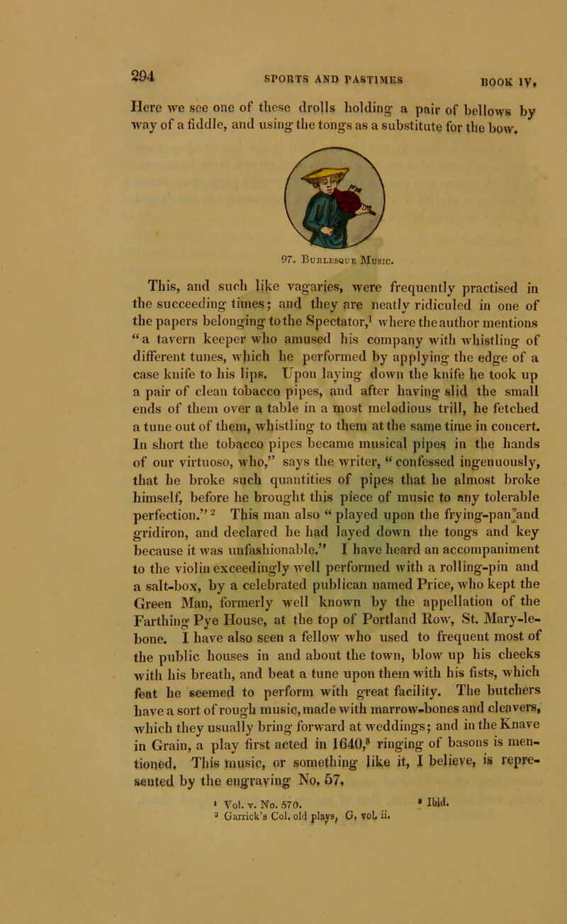 ROOK IV. Here we see one of these drolls holding' a pair of bellows by way of a fiddle, and using the tongs as a substitute for the bow. 97. Burlesque Music. Th is, and such like vagaries, were frequently practised in the succeeding times; and they are neatly ridiculed in one of the papers belonging to the Spectator,^ where the author mentions “ a tavern keeper who amused his company with whistling of different tunes, which he performed by applying the edge of a case knife to his lips. Upon laying down the knife he took up a pair of clean tobacco pipes, and after having slid the small ends of them over a table in a most melodious trill, he fetched a tune out of them, whistling to them at the same time in concert. In short the tobacco pipes became musical pipe.s in the hands of our virtuoso, m Iio,” says the writer, “ confessed ingenuously, that he broke such quantities of pipes that he almost broke himself, before he brought this piece of music to any tolerable perfection.” ^ This man also “ played upon the frying-pan’and gridiron, and declared he had layed down the tongs and key because it was unfashionable.” I have heard an accompaniment to the violin exceedingly well performed with a rolling-pin and a salt-box, by a celebrated publican named Price, who kept the Green Man, formerly well known by the appellation of the Farthing Pye House, at the top of Portland Row, St. Mary-le- bone. I have also seen a fellow who used to frequent most of the public houses in and about the town, blow up his cheeks M'ith his breath, and beat a tune upon them with his fists, which feat he seemed to perform with great facility. The butchers have a sort of rough music, made with marrow..bones and cleavers, which they usually bring forward at weddings; and in the Knave in Grain, a play first acted in 1640,® ringing of basons is men- tioned. This music, or something like it, I believe, is repre- sented by the engraving No, 57, • Vol. V. No. .570. 3 Garrick’s Col, old plap, G, voL ii. » IWd.