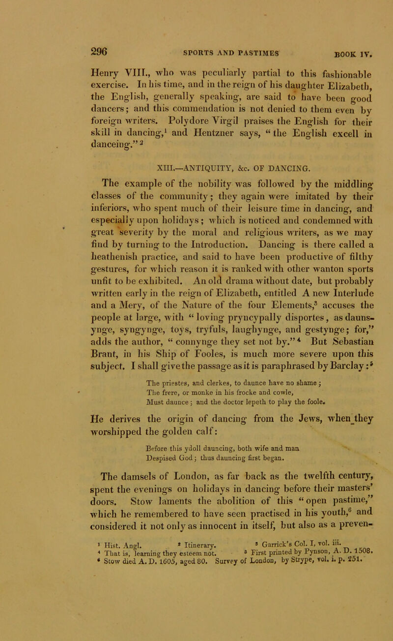 BOOK IV. Henry VIII., who was peculiarly partial to this fashionable exercise. In his time, and in the reign of his daughter Elizabeth, the English, generally speaking, are said to have been good dancers; and this commendation is not denied to them even by foreign writers. Polydore Virgil praises the English for their skill in dancing,* and Hentzner says, “ the English excell in danceing.” ^ XIII.—ANTIQUITY, &c. OF DANCING. The example of the nobility was followed by the middling classes of the community; they again were imitated by their inferiors, Avho spent much of their leisure time in dancing, and especially upon holidays; which is noticed and condemned with great severity by the moral and religious writers, as we may find by turning to the Introduction. Dancing is there called a heathenish practice, and said to have been productive of filthy gestures, for which reason it is ranked with other wanton sports unfit to be exhibited. An old drama without date, but probably written early in the reign of Elizabeth, entitled A new Interlude and a Mery, of the Nature of the four Elements,® accuses the people at large, Avith “ loving pryncypally disportes, as dauns- ynge, syngynge, toys, tryfuls, laughynge, and gestynge; for,” adds the author, “ connynge they set not by.”'* But Sebastian Brant, in his Ship of Fooles, is much more severe upon this subject. I shall give the passage as it is paraphrased by Barclay :* The priestes, and clerkes, to daunce have no shame ; The frere, or monke in his frocke and cowle, Must daunce; and the doctor lepeth to play the foole. He derives the origin of dancing from the Jews, when_they worshipped the golden calf: Before this ydoll dauncing, both wife and man Despised God; thus dauncing first began. The damsels of London, as far back as the twelfth century, spent the evenings on holidays in dancing before their masters’ doors. Stow laments the abolition of this “ open pastime,” Avhich he remembered to have seen practised in his youth,® and considered it not only as innocent in itself, but also as a preven- ' Hist. Angl. * Itinerary. ’ Garrick’s Col. I, vol. ill. * That is, learning they esteem not. ® First printed by Pynson, A. D. 1508. * Stow died A. D. 1605, aged 80. Survey of London, by Strype, vol, i. p. 251.