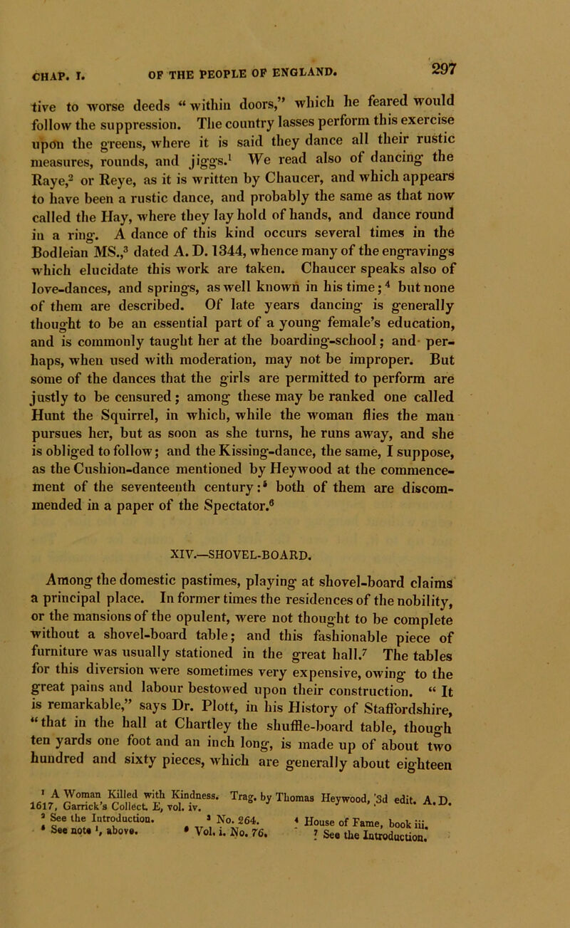 iive to worse deeds “ within doors,” which he feared would follow the suppression. The country lasses perform this exercise upcfu the greens, where it is said they dance all their rustic measures, rounds, and jigg’s.^ We read also of dancing the Raye,^ or Reye, as it is written by Chaucer, and which appears to have been a rustic dance, and probably the same as that now called the Hay, where they lay hold of hands, and dance round in a rino. A dance of this kind occurs several times in the Bodleian 318.,^ dated A. D. 1344, whence many of the engravings which elucidate this work are taken. Chaucer speaks also of love-dances, and springs, as well known in his time but none of them are described. Of late years dancing is generally thought to be an essential part of a young female’s education, and is commonly taught her at the boarding-school; and- per- haps, when used with moderation, may not be improper. But some of the dances that the girls are permitted to perform are justly to be censured; among these may be ranked one called Hunt the Squirrel, in which, while the woman flies the man pursues her, but as soon as she turns, he runs away, and she is obliged to follow; and the Kissing-dance, the same, I suppose, as the Cushion-dance mentioned by Hey wood at the commence- ment of the seventeenth century:* both of them are discom- mended in a paper of the Spectator.® XIV.—SHOVEL-BOARD. Among the domestic pastimes, playing at shovel-board claims a principal place. In former times the residences of the nobility, or the mansions of the opulent, were not thought to be complete without a shovel-board table; and this fashionable piece of furniture was usually stationed in the great hall.^ The tables for this diversion were sometimes very expensive, owing to the great pains and labour bestowed upon their construction. “ It is remarkable,” says Dr. Plott, in his History of Staffordshire, “that in the hall at Chartley the shuffle-board table, though ten yards one foot and an inch long, is made up of about two hundred and sixty pieces, which aie generally about eighteen * A Woman Killed with Kindness. 1617, Garrick’s Collect E, vol. iv. * &e the Introduction. * No. 264. * See note *, above. * Vol, i. No. 76. Trag. by Thomas Heywood, [Sd edit. A.D. * House of Fame, book iii. ? See the Introduction.