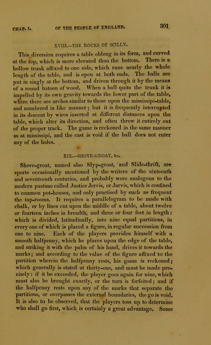 XVIII.—THE ROCKS OF SCILLY. This diversion requires a table oblong* in its form, and curved at the top, which is more elevated than the bottom. There is a hollow trunk affixed to one side, which runs nearly the whole length of the table, and is open at both ends. The balls are put in singly at the bottom, and driven through it by the means of a round batoon of wood. When a ball quits the trunk it is impelled by its own gravity towards the lower part of the table, where there are arches similar to those upon the mississipi-table, and numbered in like manner; but it is frequently interrupted in its descent by wires inserted at different distances upon the table, which alter its direction, and often throw it entirely out of the proper track. The game is reckoned in the same manner as at mississipi, and the cast is void if the ball does not enter any of the holes. ^ XIX.—SHOVE-GROAT, &c. Shove-gToat, named also Slyp-groat, and Slide-thrift, are sports occasionally mentioned by the writers of the sixteenth and seventeenth centuries, and probably were analogous to the modern pastime called Justice Jervis, or Jarvis, which is confined to common pot-houses, and only practised by such as frequent the tap-rooms. It requires a parallelogram to be made with chalk, or by lines cut upon the middle of a table, about twelve or fourteen inches in breadth', and three or four feet in length: which is divided, latitudinally, into nine equal partitions, in every one of which is placed a figure, in regular succession from one to nine. Each of the players provides himself with a smooth halfpenny, which he places upon the edge of the table, and striking it with the palm of his hand, drives it towards the marks; and according to the value of the figure affixed to the partition wherein the halfpenny rests, his game is reckoned; which generally is stated at thirty-one, and must be made pre- cisely ; if it be exceeded, the player goes again for nine, which must also be brought exactly, or the turn is forfeited; and if the halfpenny rests upon any of the marks that separate the partitions, or overpasses the external boundaries, the go is void. It is also to be observed, that the players toss up to determine who shall go first, which is certainly a great advantage. Some