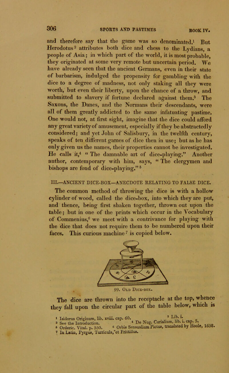 BOOK IV. and therefore say that the game was so denominated.^ But Herodotus 2 attributes both dice and chess to tlie Lydians, a people of Asia; in which part of the world, it is most probable, they originated at some very remote but uncertain period. We have already seen that the ancient Germans, even in their state of barbarism, indulged the propensity for gambling with the dice to a degree of madness, not only staking all they were worth, but even their liberty, upon the chance of a throw, and submitted to slavery if fortune declared against them.® The Saxons, the Danes, and the Normans their descendants, were all of them greatly addicted to the same infatuating pastime. One would not, at first sight, imagine that the dice could afford any great variety of amusement, especially if they be abstractedly considered; and yet John of Salisbury, in the twelfth century, speaks of ten different games of dice then in use; but as he has only given us the names, their properties cannot be investigated. He calls it,'* “ The damnable art of dice-playing.” Another author, contemporary with him, says, “ The clergymen and bishops are fond of dice-playing.” ® III.—ANCIENT DICE-BOX—ANECDOTE RELATING TO FALSE DICE. The common method of throwing the dice is with a hollow cylinder of wood, called the dice-box, into which they are put, and thence, being first shaken together, thrown out upon the table; but in one of the prints which occur in the Vocabulary of Commenius,® we meet with a contrivance for playing with the dice that does not require them to be numbered upon their faces. This curious machine ^ is copied below. 99. Old Dice-box. The dice are thrown into the receptacle at the top, whence they fall upon the circular part of the table below, which is > Isidorus Originura, lib. xviii. cap. 60. * ^*^**’. , 3 See the Introduction. ■* De Nug. Cunalium, hb. i. ca^ 5. ® Oideric. Vital, p. 530. ® Orbis Sensualituu Pictus, tranfilated by Hoole, 1658. I In Latin, Pyrgua, Turricula,”et Frittillus.