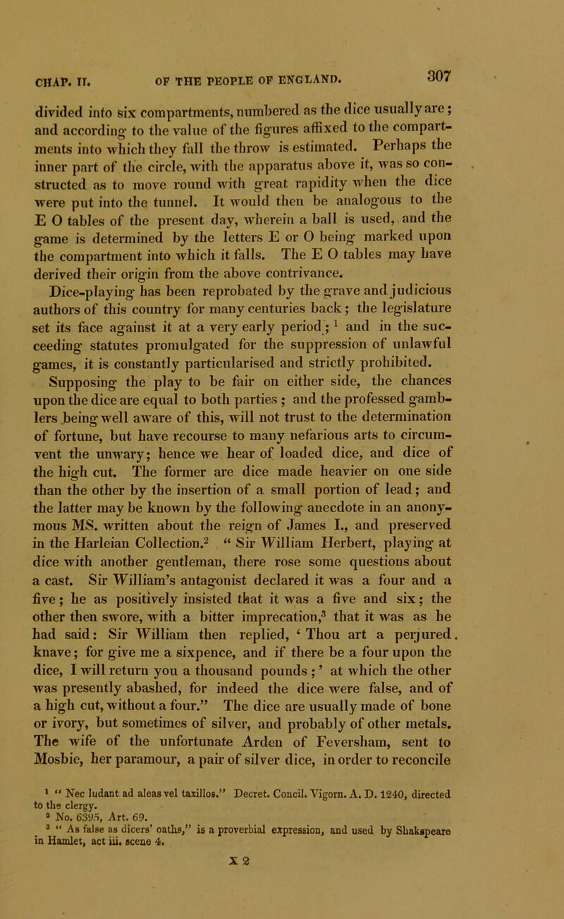 divided info six compartments, numbered as the dice usually are; and according to the value of the figures affixed to the compart- ments into which they fall the throw is estimated. Perhaps the inner part of the circle, with the apparatus above it, was so con- structed as to move round with great rapidity when the dice were put into the tunnel. It would then be analogous to the E 0 tables of the present day, Avherein a ball is used, and the game is determined by the letters E or O being marked upon the compartment into Avhich it falls. The E 0 tables may have derived their origin from the above contrivance. Dice-playing* has been reprobated by the grave and judicious authors of this country for many centuries back; the legislature set its face against it at a very early period ; ^ and in the suc- ceeding statutes promulgated for the suppression of unlawful games, it is constantly particularised and strictly prohibited. Supposing the play to be fair on either side, the chances upon the dice are equal to both parties ; and the professed gamb- lers being well aware of this, will not trust to the determination of fortune, but have recourse to many nefarious arts to circum- vent the unwary; hence we hear of loaded dice, and dice of the high cut. The former are dice made heavier on one side than the other by the insertion of a small portion of lead; and the latter may be known by the following anecdote in an anony- mous MS. written about the reign of James I., and preserved in the Harleian Collection.^ “ Sir William Herbert, playing at dice with another gentleman, there rose some questions about a cast. Sir William’s antagonist declared it was a four and a five; he as positively insisted that it was a five and six; the other then swore, with a bitter imprecation,® that it was as he had said: Sir William then replied, ‘Thou art a perjured, knave; for give me a sixpence, and if there be a four upon the dice, I will return you a thousand pounds ; ’ at which the other Avas presently abashed, for indeed the dice were false, and of a high cut, Avithout a four.” The dice are usually made of bone or ivory, but sometimes of silver, and probably of other metals. The wife of the unfortunate Arden of Feversham, sent to Mosbie, her paramour, a pair of silver dice, in order to reconcile *  Nec ludant ad aleas vel taxillos.” Decret. Concil. Vigorn. A. D. 1240, directed to the clergy. » No. 639.1, Art. 69. ® “ As false as dicers’ oaths,” is a proverbial expression, and u.sed by Shakspeare in Hamlet, act iii. scene 4.