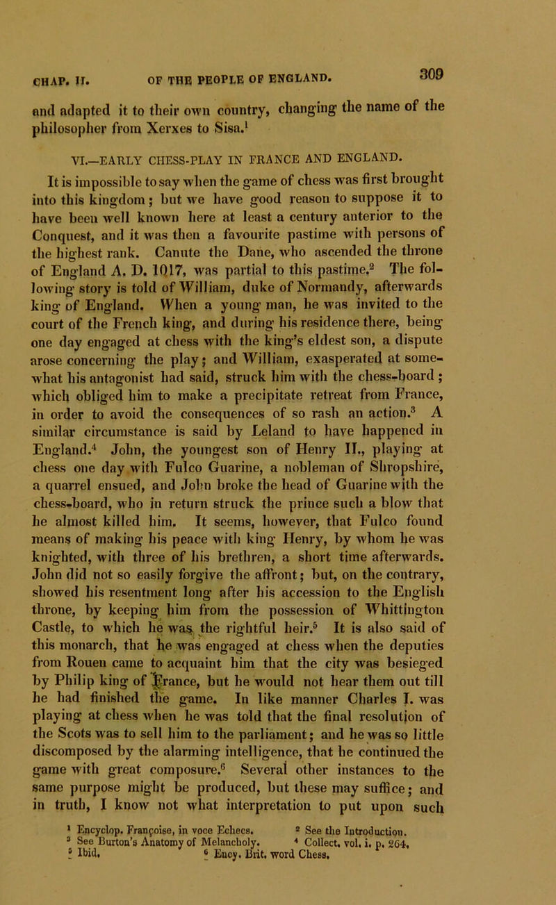nncl adapted it to their own country, changing the name of the philosopher from Xerxes to Sisa.^ VI.—EARLY CHESS-PLAY IN FRANCE AND ENGLAND. It is impossible to say when the game of chess was first broiiglit into this kingdom; but we have good reason to suppose it to liave been well known here at least a century anterior to the Conquest, and it was then a favourite pastime with persons of the highest rank. Canute the Dane, who ascended the throne of England A. D. IQ 17, was partial to this pastime,^ The fol- lowing' story is told of William, duke of Normandy, afterwards king of England. When a young man, he was invited to the court of the French king, and during his residence there, being one day engaged at chess with the king’s eldest son, a dispute arose concerning the play; and William, exasperated at some- ■ndiat his antagonist had said, struck him with the chess-board ; which obliged him to make a precipitate retreat from France, in order to avoid the consequences of so rash an action.® A similar circumstance is said by Leland to have happened in England.'^ John, the youngest son of Henry II., playing at chess one day wdtli Fulco Guarine, a nobleman of Shropshire, a quarrel ensued, and John broke the head of Guarine with the chess-board, who in return struck the prince such a blow that he almost killed him. It seems, however, that Fulco found means of making his peace with king Henry, by whom he was knighted, with three of his brethren, a short time afterwards. John did not so easily forgive the affront; but, on the contrary, showed his resentment long after his accession to the English throne, by keeping him from the possession of Whittington Castle, to which he was, the rightful heir.® It is also said of this monarch, that he was engaged at chess when the deputies from Rouen came to acquaint him that the city was besieged by Philip king of prance, but he wmuld not hear them out till he had finished the game. In like manner Charles I. was playing at chess when he was told that the final resolution of the Scots was to sell him to the parliament; and he was so little discomposed by the alarming intelligence, that he continued the game with great composure.® Several other instances to the same purpose might be produced, but these may suffice; and in truth, I know not what interpretation to put upon such * Encyclop. Franfoise, in voce Ecliecs. ® See tlie Introduction. ® See Burton’s Anatomy of Melancholy. * Collect, vol, i. p. 264, ? Ibid, 6 Ency. Brit, word Chess,