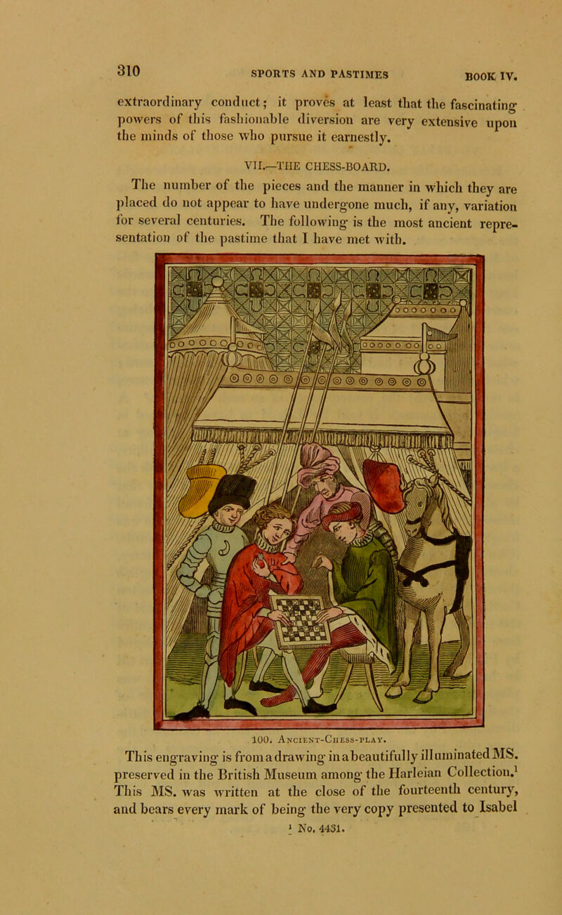 extraordinary conduct; it proves at least that the fascinating powers of this fasliionable diversion are very extensive upon the minds of those who pursue it earnestly. Vir.—THE CHESS-BOARD. The number of the pieces and the manner in which they are placed do not appear to have undergone much, if any, variation for several centuries. The following is the most ancient repre- sentation of the pastime that I have met with. 100. Ancient-Chess-play. This engraving is from a drawing in abeautifully illuminated MS. preserved in the British Museum among' the Harleian Collection.' This MS. was written at the close of the fourteenth century, and bears every mark of being the very copy presented to Isabel