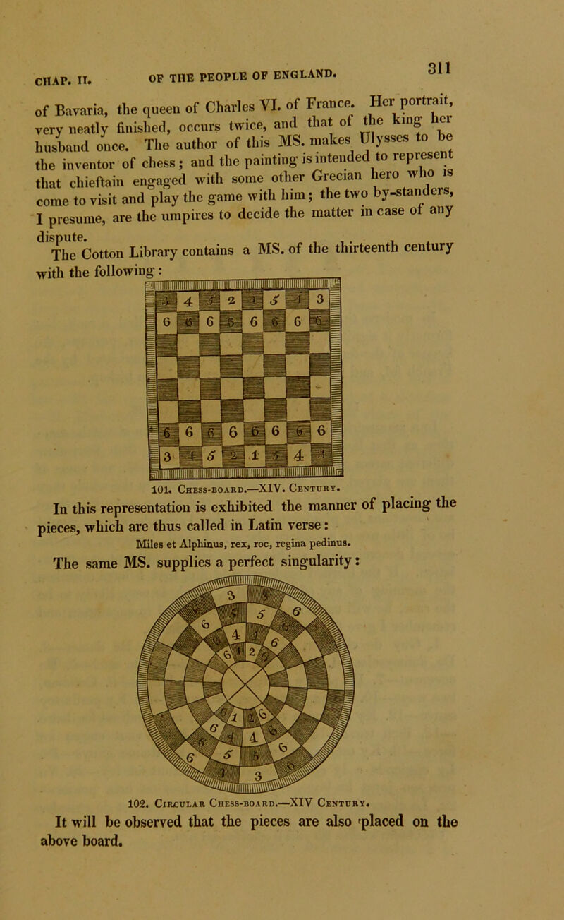 of Bavaria, tlie queen of Charles VI. of France. Her portrait, very neatly finished, occurs twice, and that of the king er husband once. The author of this MS. makes Ulysses to be the inventor of chess; and the painting is intended to represent that chieftain engaged with some other Grecian hero who is come to visit and play the game with him; the two by-standers, -I presume, are the umpires to decide the matter in case ot any The Cotton Library contains a MS. of the thirteenth century 101. Chess-board.—XIV. Century. In this representation is exhibited the manner of placing the pieces, which are thus called in Latin verse: Miles et Alpliinus, rex, roc, regina pedinus. The same MS. supplies a perfect singularity: 102. Circular Chess-board.—XIV Century. It will be observed that the pieces are also ^placed on the above board.