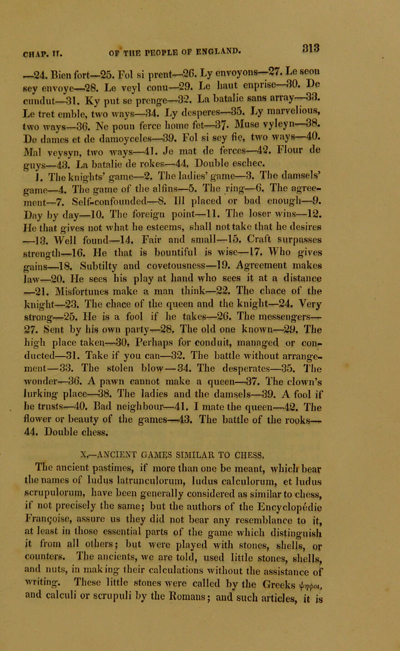 —24. Bien fort—25. Fol si prent—26. Ly envoyons--27. Le seou sey envoye—28. Le veyl conu—29. Le haut enprise 30. De cmiilut—31. Ky put se prenge—32. La batalie sans airay—33. Le tret emble, two ways—34. Ly desperes—35. Ly marvel ious, two ways—36. Ne poun ferce home fet—37* Muse vyleyn 38. Do dames et de damoyceles—39. Fol si sey fie, two ways—40. Mai veysyn, two ways—41. Je mat de forces—42. Flour de guys—43. La batalie de rokes—44, Double eschec. J. The knights’game—2. The ladies’game—3. The damsels’ game—4. The same of the alfins—5. The ring—6. The agree- ment—7. Self-confounded—8. Ill placed or bad enough—9. Day by day—10. The foreign point—11. The loser wins—12. He that gives not what he esteems, shall not take that he desires —1.3. Well found—14. Fair and small—15. Craft surpasses strength—16. He that is bountiful is wise—17, Who gives gains—18. Subtilty and covetousness—19. Agreement makes law—20. He sees his play at hand who sees it at a distance —^21. Misfortunes make a man think—22. The chace of the knight—23. The chace of the queen and the knight—24. Very strong—25. He is a fool if he takes—^26. The messengers— 27. Sent by his own party—28. The old one known—29. The high place taken—30, Perhaps for conduit, managed or con- ducted—31. Take if you can—32. The battle without arrange- ment—33. The stolen blow — 34. The desperates—35. The wonder—36. A pawn cannot make a queen—37. The clown’s lurking place—38. The ladies and the damsels—39. A fool if he trusts—40. Bad neighbour—41. I mate the queen—42. The flower or beauty of the games—^43. The battle of the rooks— 44. Double chess. X,—ANCIENT GAMES SIMILAR TO CHESS. The ancient pastimes, if more than one be meant, which bear the names of Indus latrunculorum, Indus calculorum, et Indus scrupulorum, have been generally considered as similar to chess, if not precisely the same; but the authors of the Encyclopedic Fraii9oise, assure us they did not bear any resemblance to it, at least in those essential parts of the game which distinguish it from all others; but were played with stones, shells, or counters. The ancients, we are told, used little stones, shells, and nuts, in making their calculations without the assistance of writing. These little stones were called by the Greeks ypr]<poi, and calculi or scrupuli by the Romans; and such articles, it is