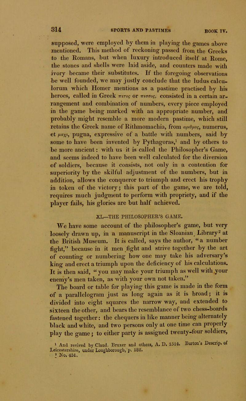 supposed, were employed by them in playing the games above mentioned. This method of reckoning passed from the Greeks to the Romans, but when luxury introduced itself at Rome, the stones and shells were laid aside, and counters made with ivory became their substitutes. If the foregoing observations be well founded, we may justly conclude that the ludus calcu- lorum which Homer mentions as a pastime practised by his heroes, called in Greek jreroe or •jretTaog, consisted in a certain ar- rangement and combination of numbers, every piece employed in the game being marked with an appropriate number, and probably might resemble a more modern pastime, which still retains the Greek name of Rithmomachia, from apiOnog, numerus, et fiaxi, pugna, expressive of a battle with numbers, said by some to have been invented by Pythagoras,* and by others to be more ancient: with us it is called the Philosopher’s Game, and seems indeed to have been well calculated for the diversion of soldiers, because it consists, not only in a contention for superiority by the skilful adjustment of the numbers, but in addition, allows the conqueror to triumph and erect his trophy in token of the victory; this part of the game, we are told, requires much judgment to perform with propriety, and if the player fails, his glories are but half achieved. XI.—THE PHILOSOPHER’S GAME. We have some account of the philosopher’s game, but very loosely drawn up, in a manuscript in the Sloanian^ Library^ at the British Museum. It is called, says the author, “ a number fight,” because in it men .fight and strive together by the art of counting or numbering how one may take his adversary’s king and erect a triumph upon the deficiency of his calculations. It is then said, “ you may make your triumph as well with .your enemy’s men taken, as with your own not taken.” The board or table for playing this game is made in the form of a parallelogram just as long again as it is broad; it is divided into eight squares the narrow way, and extended to sixteen the other, and bears the resemblance of two chess-boards fastened together: the chequers in like manner being alternately black and white, and two persons only at one time can properly play the game; to either party is assigned twenty-four soldiers, ' And revived by Claud. Bruxer and others, A. D. 1514. Burton s Descrip, of Leicestershire, under Loughborough, p. 182. * No. 451.