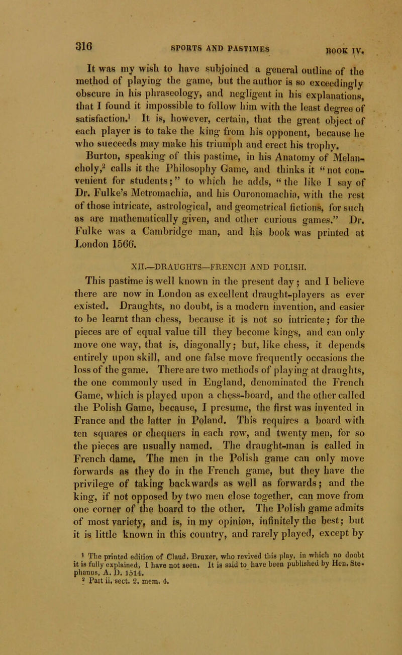 310 SPORTS AISD PASTIMES j)OOK IV. I It was my wish to have subjoined a general outline of the method of playing- the game, but the author is so exceedingly obscure in his phraseology, and negligent in his explanations, that I found it impossible to follow him Avith the least degree of satisfaction.^ It is, however, certain, that the great object of each player is to take the king from his opponent, because he M'lio succeeds may make his triumph and erect his trophy. Burton, speaking of this pastime, in Iiis ^Anatomy of Melan- choly,2 calls it the Philosophy Game, and thinks it “ not con- venient for students;” to which he adds, “the like I say of Dr. Fulke’s Metromachia, and his Ouronomachia, with the rest of those intricate, astrological, and geometrical fictions, for such as are mathematically given, and other curious games.” Dr. Fulke M'as a Cambridge man, and his book was printed at London 1566. XII.—DRAUGHTS—ERENCH AND POLISH. This pastime is well known in the present day; and I believe there are now in London as excellent draught-players as ever existed. Draughts, no doubt, is a modern invention, and easier to be learnt than chess, because it is not so intricate; for the pieces are of equal value till they become kings, and can only move one way, that is, diagonally; but, like che.ss, it depends entirely upon skill, and one fiilse move frequently occasions the loss of the game. There are two methods of playing at draughts, the one commonly used in England, denominated the French Game, which is played upon a chess-board, and the other called the Polish Game, because, I presume, the first was invented in France and the latter in Poland. This requires a board with ten squares or chequers in each row, and twenty men, for so the pieces are usually named. The draught-man is called in French dame. The men in the Polish game can only move forwards as they do in the French game, but they have the privilege of taking backwards as well as forwards; and the king, if not opposed by two men close together, can move from one corner of the board to the other. The Polish game admits of most variety, and is, in my opinion, infinitely the best; but it is little known in this country, and rarely played, except by • The printed edition of Claud. Bruxer, who revived this play, in wliich no doubt it is fully explained, I have not seen. It is said to have been published by Hen. Ste* phonus, A. D. 1514. * Fait ii. sect. 2, mem. 4.