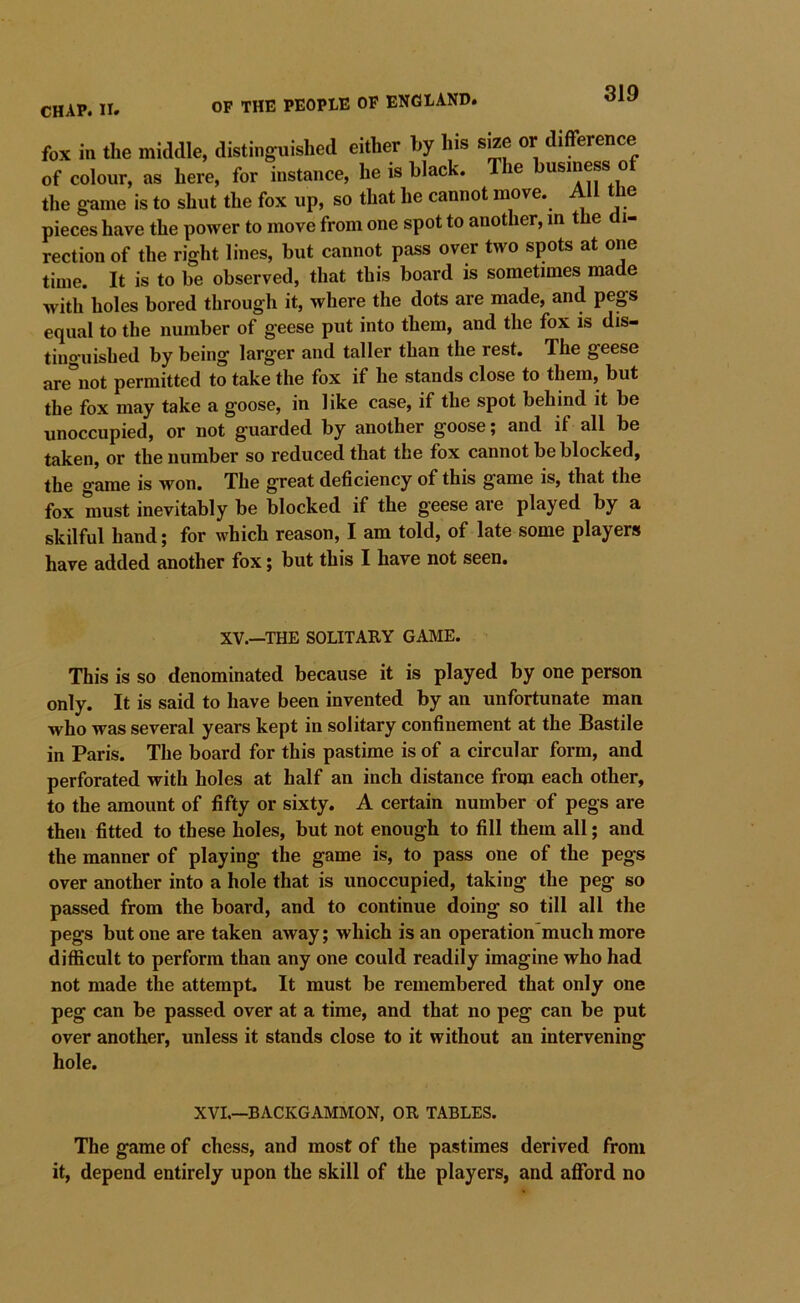 CHAP. II. OF the people OP ENGLAND. fox in the middle, distinguished either by his size or difference of colour, as here, for instance, he is black, e usiness o the game is to shut the fox up, so that he cannot move. All tbe pieces have the power to move from one spot to another, in the di- rection of the right lines, but cannot pass over two spots at one time. It is to be observed, that this board is sometimes made Avith holes bored through it, where the dots are made, and pegs equal to the number of geese put into them, and the fox is dis- tinguished by being larger and taller than the rest. The geese are^not permitted to take the fox if he stands close to them, but the fox may take a goose, in like case, if the spot behind it be unoccupied, or not guarded by another goose; and if all be taken, or the number so reduced that the fox cannot be blocked, the game is won. The great deficiency of this game is, that the fox must inevitably be blocked if the geese are played by a skilful hand; for which reason, I am told, of late some players have added another fox; but this I have not seen. XV.—THE SOLITARY GAME. This is so denominated because it is played by one person only. It is said to have been invented by an unfortunate man who was several years kept in solitary confinement at the Bastile in Paris. The board for this pastime is of a circular form, and perforated with holes at half an inch distance from each other, to the amount of fifty or sixty. A certain number of pegs are then fitted to these holes, but not enough to fill them all; and the manner of playing the game is, to pass one of the pegs over another into a hole that is unoccupied, taking the peg so passed from the board, and to continue doing so till all the pegs but one are taken away; which is an operation’much more difficult to perform than any one could readily imagine who had not made the attempt. It must be remembered that only one peg can be passed over at a time, and that no peg can be put over another, unless it stands close to it without an intervening hole. XVI.—BACKGAMMON, OR TABLES. The game of chess, and most of the pastimes derived from it, depend entirely upon the skill of the players, and afford no
