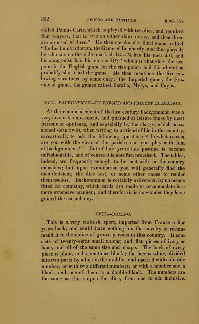 BOOK IV. called Paiime Carie, which is played with two dice, and requires four players, that is, two on either side; or six, and then three are opposed to three.” He then speaks of a third game, called “ Ludus Lumhardorum, the Game of Lombardy, and thus played: he who sits on the side marked 13—24 has his men at 6, and his antagonist has his men at 19; ” which is changing the ace point in the English game for the size point: and this alteration probably shortened the game. He then mentions the five fol- lowing variations by name only; the Imperial game, the Pro- vincial game, the games called Baralie, Mylys, and Faylis. XVII.—BACKGAMMON—ITS FORMER AND PRESENT ESTIMATION. At the commencement of the last century backgammon was a very favourite amusement, and pursued at leisure times by most persons of opulence, and especially by the clergy, which occa- sioned dean Swift, when writing to a friend of his in the country, sarcastically to ask the following question: “ In what esteem are you with the vicar of the parish; can you play with him at backgammon ? ” But of late years this pastime is become unfashionable, and of course it is not often practised. The tables, indeed, are frequently enough to be met with in the country mansions; but upon examination you will generally find the men deficient, the dice lost, or some other cause to render them useless. Backgammon is certainly a diversion by no means fitted for company, which cards are made to accommodate in a more extensive manner; and therefore it is no wonder they have gained the ascendancy. XVIII.—DOMINO. This is a very childish sport, imported from France a few years back, and could have nothing but the novelty to recom- mend it to the notice of grown persons in this country. It con- sists of twenty-eight small oblong and flat pieces of ivory or bone, and all of the same size and shape. The back of every piece is plain, and sometimes black; the face is white, divided into two parts by a line in the middle, and marked with a double number, or with two different numbers, or with a number and a blank, and one of them is a double blank. The numbers are the same as those upon the dice, from one to six inclusive.
