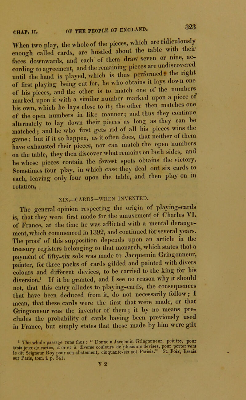 CHAP. II. OP THE PEOPLE OF ENGLAND. When two play, the whole of the pieces, which are ridiculously enoug'h called cards, are hustled about the table with t leii faces downwards, and each of them draw seven or nine, ac- cording to agreement, and the remaining pieces are un iscovere until the hand is played, which is thus performed: the right of first playing being cut for, he who obtains it lays down one of his pieces, and the other is to match one of the numbers marked upon it with a similar number marked upon a piece ot his own, which he lays close to it; the other then matches one of the open numbers in like manner; and thus they continue alternately to lay down their pieces as long as they can be matched; and he who first gets rid of all bis pieces wins the game: but if it so happen, as it often does, that neither ot them have exhausted their pieces, nor can match the open numbers on the table, they then discover what remains on both sides, and he whose pieces contain the fewest spots obtains the victory. Sometimes four play, in which case they deal out six cards to each, leaving only four upon the table, and then play on iii rotation, , XIX.—CARDS—WHEN INVENTED. The general opinion respecting the origin of playing-cards is, that they were first made for the amusement of Charles VI. of France, at the time he was afflicted with a mental derange- ment, which commenced in 1392, and continued for several years. The proof of this supposition depends upon an article in the treasury registers belonging to that monarch, which states that a payment of fifty-six sols was made to Jacquemin Gringonneur, painter, for three packs of cards gilded and painted with divers colours and different devices, to be carried to the king for his diversion.^ If it be granted, and I see no reason why it should not, that this entry alludes to playing-cards, the consequences that have been deduced from it, do not necessarily follow; I mean, that these cards Avere the first that were made, or that Gringonneur was the inventor of them; it by no means pre- cludes the probability of cards having been previously used in France, but simply states that those made by him were gilt * The whole passage runs thus : “ Donne a Jacqerain Gringonneur, peintre, pour trois jeux de cartes, a or et a diverse couleurs de plusieurs devises, pour porter vers le dit Seigneur Roy pour sou abatement, cinquante-six sol Parisis. ’ St. Foix, Essais Bur Paris, tom. i. p. 341.