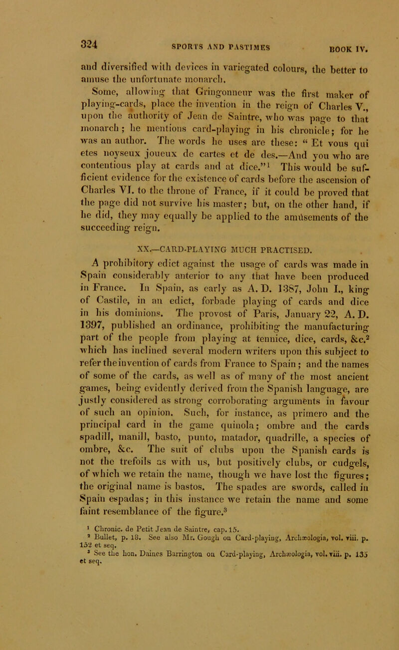 BOOK IV. and diversified with devices in variegated colours, the better to amuse the unfortunate monarcl). Some, allowing that Gringonneur was the first maker of playing-cards, place the invention in the reign of Charles V, upon the authority of Jean de Saintrc, who was page to that monarch; he mentions card-playing in his chronicle; for he was an author. The words he uses are these: “ Et vous qui etes noyseux Joueux de cartes et de des.—And you who are contentious play at cards and at dice.”i This would be suf- ficient evidence for the existence of cards before the ascension of Charles VI. to the throne of France, if it could be proved that the page did not survive his master; but, on the other hand, if he did, they may equally be applied to the anuisements of the succeeding reign. XX.—CATID-PLAYTNG MUCH PRACTISED, A prohibitory edict against the usage of cards M'as made in Spain considerably anterior to any that have been produced in France. In Spain, as early as A. D. 1387, John I., king of Castile, in an edict, forbade playing of cards and dice in his dominions. The provost of Paris, January 22, A. D. 1397, published an ordinance, prohibiting the manufacturing part of the people from playing at tennice, dice, cards, &c.* which has inclined several modern writers upon this subject to refer the invention of cards from France to Spain; and the names of some of the cards, as well as of many of the most ancient games, being evidently derived from the Spanish language, are justly considered as strong corroborating arguments in lavour of such an opinion. Such, for instance, as primero and the principal card in the game quinola; ombre and the cards spadill, inanill, basto, punto, matador, quadrille, a species of ombre, &c. The suit of clubs upon the Spanish cards is not the trefoils as with us, but positively clubs, or cudg’els, of which we retain the name, though ■we have lost the figures; the original name is bastos. The spades are swords, called in Spain espadas; in this instance we retain the name and some faint resemblance of the figure.® • Chronic, de Petit Jean de Saintre, cap. 15. * Bullet, p. 18. See also Mr. Gough on Card-playing, Archxologia, vol. Tiii. p. 152 et seq. ’ See the Lon. Daines Barrington on Card-playing, Archseologia, vol. viii. p. 135 et seq.