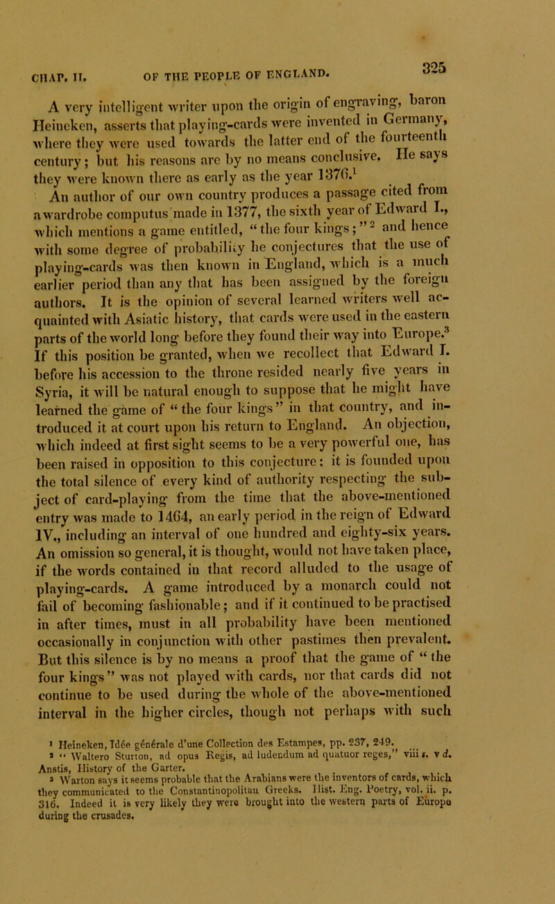 A very intelligent writer upon the origin of engraving, baron Heineken, asserts that playing-cards were invented in Geimany, wliere tliey u^ere used towards the latter end of the fourteent i century; but his reasons are by no means conclusive. He says they Avere known there as early as the year 1370.^ An author of our own country produces a passage cited from awardrobe computus made in 1377, the sixth year of Edward I., wliich mentions a game entitled, “the four kings; and hence with some degree of probability he conjectures that the use of playing-cards uas then known in England, which is a much earlier*period than any that has been assigned by the foreign authors. It is the opinion of several learned writers well ac- quainted with Asiatic history, that cards were used in the eastern parts of the world long before they found their way into Europe.^ If this position be granted, Avhen we recollect that Edward I. before his accession to the throne resided nearly five years in Syria, it M’ill be natural enough to suppose that he might have learned the game of “ the four kings” in that country, and in- troduced it at court upon his return to England. An objection, which indeed at first sight seems to be a very powerful one, has been raised in opposition to this conjecture: it is founded upon the total silence of every kind of authority respecting the sub- ject of card-playing from the time that the above-mentioned entry was made to 14G4, an early period in the reign of Edward IV., including' an interval of one hundred and eighty-six years. An omission so general, it is thought, would not have taken place, if the words contained in that record alluded to the usage of playing-cards. A g'ame introduced by a monarch could not fail of becoming fashionable; and if it continued to be practised in after times, must in all probability have been mentioned occasionally in conjunction with other pastimes then prevalent. But this silence is by no means a proof that the game of “ the four kings” was not played Avith cards, nor that cards did not continue to be used during the whole of the above-mentioned interval in the higher circles, though not perhaps with such • Heineken, Tdde g^ndrale d’une Collection des Estarnpes, pp. 237, 249. * “ Waltero Sturtoii, ad opua Regis, ad ludendum ad quatuor reges,” viiii. \ d. Anstis, History of the Garter. » Warton says it seems probable that the Arabians were the inventors of cards, which they communicated to the Constantiuopolitau Greeks. Hist. Eng. Eoetry, vol. ii. p, 316. Indeed it is very likely they w’ere brought into the western parts of Europe during the crusades.