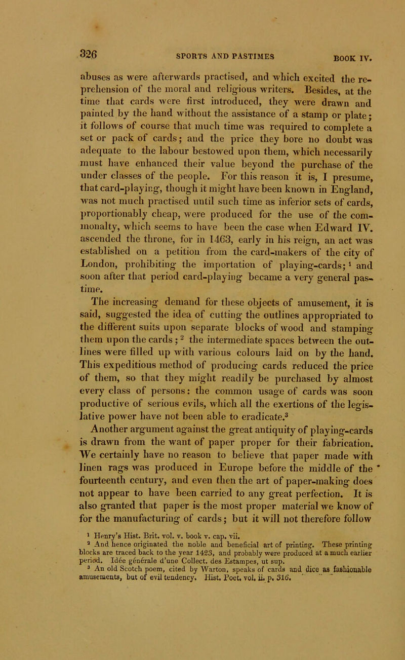 BOOK IV. abuses as were afterwards practised, and which excited the re- prehension of the moral and religious Avriters. Besides, at the time that cards were first introduced, they were drawn and painted by the hand without the assistance of a stamp or plate; it folloM's of course that much time was required to complete a set or pack of cards; and the price they bore no doubt was adequate to the labour bestowed upon them, Avhich necessarily must have enhanced their value beyond the purchase of the under classes of the people. For this reason it is, I presume, that card-playir.g, though it might have been known in England, was not much practised until such time as inferior sets of cards, ])roportionably cheap, Avere produced for the use of the com- monalty, whicli seems to have been the case when Edward IV. ascended the throne, for in 14C3, early in his reign, an act Avas established on a petition from the card-makers of the city of London, prohibiting the importation of playing-cards; ‘ and soon after that period card-playing became a very general pas- time. The increasing demand for these objects of amusement, it is said, suggested the idea of cutting the outlines appropriated to the different suits upon separate blocks of wood and stamping them upon the cards ; ^ the intermediate spaces betAveen the out- lines Avere filled up Avith various colours laid on by the hand. This expeditious method of producing cards reduced the price of them, so that they might readily be purchased by almost every class of persons; the common usage of cards Avas soon productive of serious evils, Avhich all the exertions of the legis- JatiA'e poAver have not been able to eradicate.® Another argument against the great antiquity of playing-cards is drawn from the want of paper proper for their fabrication. We certainly have no reason to believe that paper made w ith linen rags Avas produced in Europe before the middle of the * fourteenth century, and even then the art of paper-making does not appear to have been carried to any great perfection. It is also granted that paper is the most proper material we knoAv of for the manufacturing of cards; but it will not therefore folIoAv > Hftnry’s Hist. Brit. vol. v. book v. cap. vii. ® And hence oiiginated the noble and beneficial art of printing. These printing blocks are traced back to the year 1423, and probably were produced at a much earlier period. Idee g6n6rale d’une Collect, ties Estampes, ut sup. * An old Scotch poem, cited by Warton, speaks of cards and dice as fasbiouable amusements, but of evil tendency. Hist. Poet. vol. ii. p. 316.