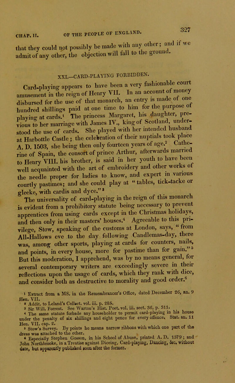 Q07 CHAP. II. OF THE PEOPLE OF ENGLAND. that they could not possibly be made with any other, and admit of any other, the objection will fall to the groum . XXI.—CARD-PLAYING FORBIDDEN. Card-playing appears to have been a very fashionable co amusement in the reign of Henry VII. In an account of money disbursed for the use of that monarch, an entry is made ot one hundred shillings paid at one time to him for the purpose ot playing at cards.* The princess Margaret, his daughter, pre- lioL to her marriage with James IV., king of Scotland under- stood the use of cards. She played with her intended husband at Harbottle Castle ; the celebration of their nuptials took place A. D. 1503, she being then only fourteen years of age. Cathe- rine of Spain, the consort of prince Arthur, afterwards marrie to Henry VIII. his brother, is said in her youth to have been well acquainted with the art of embroidery and other works ot the needle proper for ladies to know, and expert m various courtly pastimes; and she could play at “tables, tick-tacke or gleeke, with cardis and dyce.”* The universality of card-playing in the reign of this monarch is evident from a prohibitory statute being necessary to prevent apprentices from using cards except in the Christmas holidays, and then only in their masters’ houses.^ Agreeable to this pri- vilege, Stow, speaking of the customs at London, says, “ from All-Hallows eve to the day following Candlemas-day, there was, among other sports, playing at cards for counters, nails, and points, in every house, more for pastime than for gain.” * But this moderation, I apprehend, was by no means general, for several contemporary writers are exceedingly severe in their reflections upon the usage of cards, which they rank with dice, and consider both as destructive to morality and good order.® ' Extract from a MS. in the Remembrancer’s Office, dated December 26, an. 9 Hen. VII. * Addit. to Leland’s Collect, vol. iii. p. 285. s Sir Will. Forrest. See Warton’s Hist. Poet. vol. iii. sect. 36, p. Sll. * The same statute forbade any householder to permit card-playing in bis house under the penalty of six shilUngs and eight pence for every offence. Stat. an. 11 Hen. VII. cap. 2. , v- , . r * Stow’s Survey. By points he means narrow ribbons with which one part ot mo dress was attached to the other. , « Especially Stephen Gosson, in his School of Abuse, printed A. D. 1579 ; and John Northbrooke, in a Treatise against Diceing, Card-playing, Dancing, Sic. without date, but apparently published soon after the former.