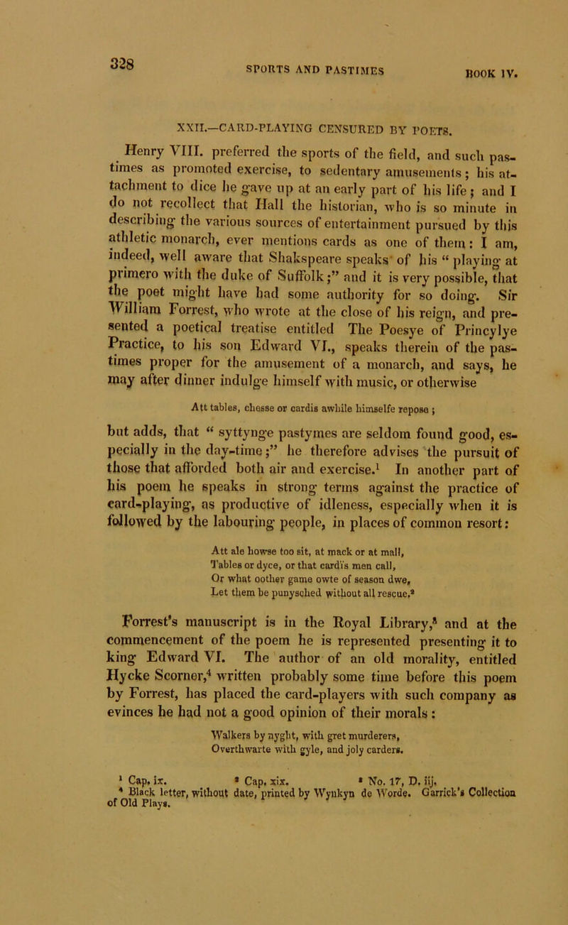 SPORTS AND PASTIMES HOOK IV. XXII.—CARD-PLAYING CENSURED BY POETS. Henry VIII. preferred the sports of the field, and such pas- times as promoted exercise, to sedentary ainuseinenls; his at- tachment to dice lie gave up at an early part of his life j and I do not lecollect that Hall the historian, ■who is so minute in describing the various sources of entertainment pursued by this athletic monarch, ever mentions cards as one of them; I am, indeed, ^vell aware that Shakspeare speaks' of his “ playino* at primero >vith the duke of Suffolkand it is very possible, that the poet might have had some authority for so doing. Sir William Forrest, >vho wrote at the close of his reign, and pre- sented a poetical treatise entitled The Poesye of Princylye Practice, to his son Edward VI., speaks therein of the pas- times proper for the amusement of a monarch, and says, he may after dinner indulge himself with music, or otherwise Alt tables, chesse or oardis awhile Limselfe repose ; but adds, that “ syttynge pastymes are seldom found good, es- pecially in the day-timehe therefore advises 'the pursuit of those that afforded both air and exercise.^ In another part of his poem he speaks in strong terms against the practice of card-playing, as productive of idleness, especially when it is followed by the labouring people, in places of common resort; Att ale howse too sit, at mack or at mall, Q'ables or dyce, or that cardVs men call. Or what oothsr game owte of season dwe. Let them he punysched without all rescue,* Forrest’s manuscript is in the Royal Library,* and at the commencement of the poem he is represented presenting it to king Edward VI. The ’ author of an old morality, entitled Hycke Scorner,* written probably some time before this poem by Forrest, has placed the card-players with such company as evinces he had not a good opinion of their morals: Walkers by nyght, with gret murderers, Overthwarte with gyle, and joly carders. • Cap. ir. * Cap. six. • No. IT, D. ilj, * Black letter, without date, printed by Wyiikyn de Words. Garrick’s Collection of Old Plays. ^ J } J