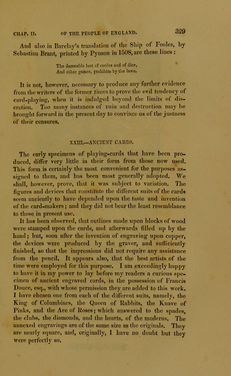 And also in Barclay’s translation of the Ship of Fooles, by Sebastian Brant, printed by Pynson in 1508, are these lines : The demnable lust of cardes and of dice, And other games, prohibite by tlie lawe. It is not, however, necessary to produce any further evidence from the writers of tlie former times to prove the evil tendency of card-playing-, when it is indulged beyond the limits of dis- cretion. Too many instances of ruin and destruction may be brought forward in the present day to convince us of the justness of their censures. XXIII.—ANCIENT CARDS. The early specimens of playing-cards that have been pro- duced, differ very little in their form from those now used. This form is certainly the most convenient for the purposes as- signed to them, and has been most generally adopted. We shall, however, prove, that it was subject to variation. The fisrures and devices that constitute the different suits of the cards O seem anciently to have depended upon the taste and invention of the card-makers; and they did not bear the least resemblance to those in present use. It has been observed, that outlines made upon blocks of wood were stamped upon the cards, and afterwartls filled up by the hand; but, soon after the invention of engTaving upon copper, the devices were produced by the graver, and sufficiently finished, so that the impressions did not require any assistance from the pencil. It appears also, that the best artists of the time were employed for this purpose. I am exceedingly happy to have it in my power to lay before my readers a curious spe- cimen of ancient engraved cards, in the possession of Francis Douce, esq., with whose permission they are added to this work. I have chosen one from each of the different suits, namely, the King of Columbines, the Queen of Rabbits, the Knave of Pinks, and the Ace of Roses; which answered to the spades, the clubs, the diamonds, and the hearts, of the moderns. The annexed engravings are of the same size as the originals. They are nearly square, and, originally, I have no doubt but they were perfectly so.