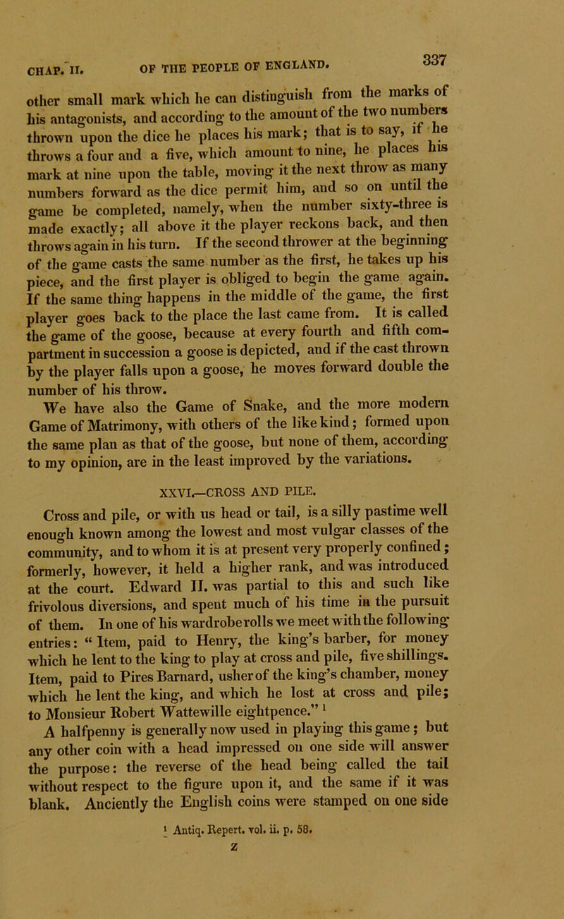 Other small mark which he can distinguish from the marks of his antagonists, and according to the amount of the two num cts thrown upon the dice he places his mark; that is to say, i e throws a four and a fire, which amount to nine, he p aces is mark at nine upon the table, moving it the next throw as many numbers forward as the dice permit him, and so on until the game be completed, namely, when the number sixty-three is made exactly; all above it the player reckons back, and then throws again in his turn. If the second thrower at the beginning of the game casts the same number as the first, he takes up his piece, and the first player is obliged to begin the game again. If the same thing happens in the middle of the game, the first player goes back to the place the last came from. It is called the game of the goose, because at every fourth and fifth com- partment in succession a goose is depicted, and if the cast thrown by the player falls upon a goose, he moves forward double the number of his throw. We have also the Game of Snake, and the more modern Game of Matrimony, with others of the like kind; formed upon the same plan as that of the goose, but none of them, according to my opinion, are in the least improved by the variations. XXVI.—CROSS AND PILE. Cross and pile, or with us head or tail, is a silly pastime well enough known among the lowest and most vulgar classes of the community, and to whom it is at present very properly confined; formerly, however, it held a higher rank, and was introduced at the court. Edward II. was partial to this and such like frivolous diversions, and spent much of his time in the pursuit of them. In one of his wardroberolls we meet with the following entries: “ Item, paid to Henry, the king’s barber, for money which he lent to the king to play at cross and pile, five shillings. Item, paid to Pires Barnard, usher of the king’s chamber, money which he lent the king, and which he lost at cross and pile; to Monsieur Robert Wattewille eightpence.” * A halfpenny is generally now used in playing this game; but any other coin with a head impressed on one side will answer the purpose: the reverse of the head being called the tail without respect to the figure upon it, and the same if it was blank. Anciently the English coins were stamped on one side ‘ Antiq. Repert. Tol. ii. p. 58. Z