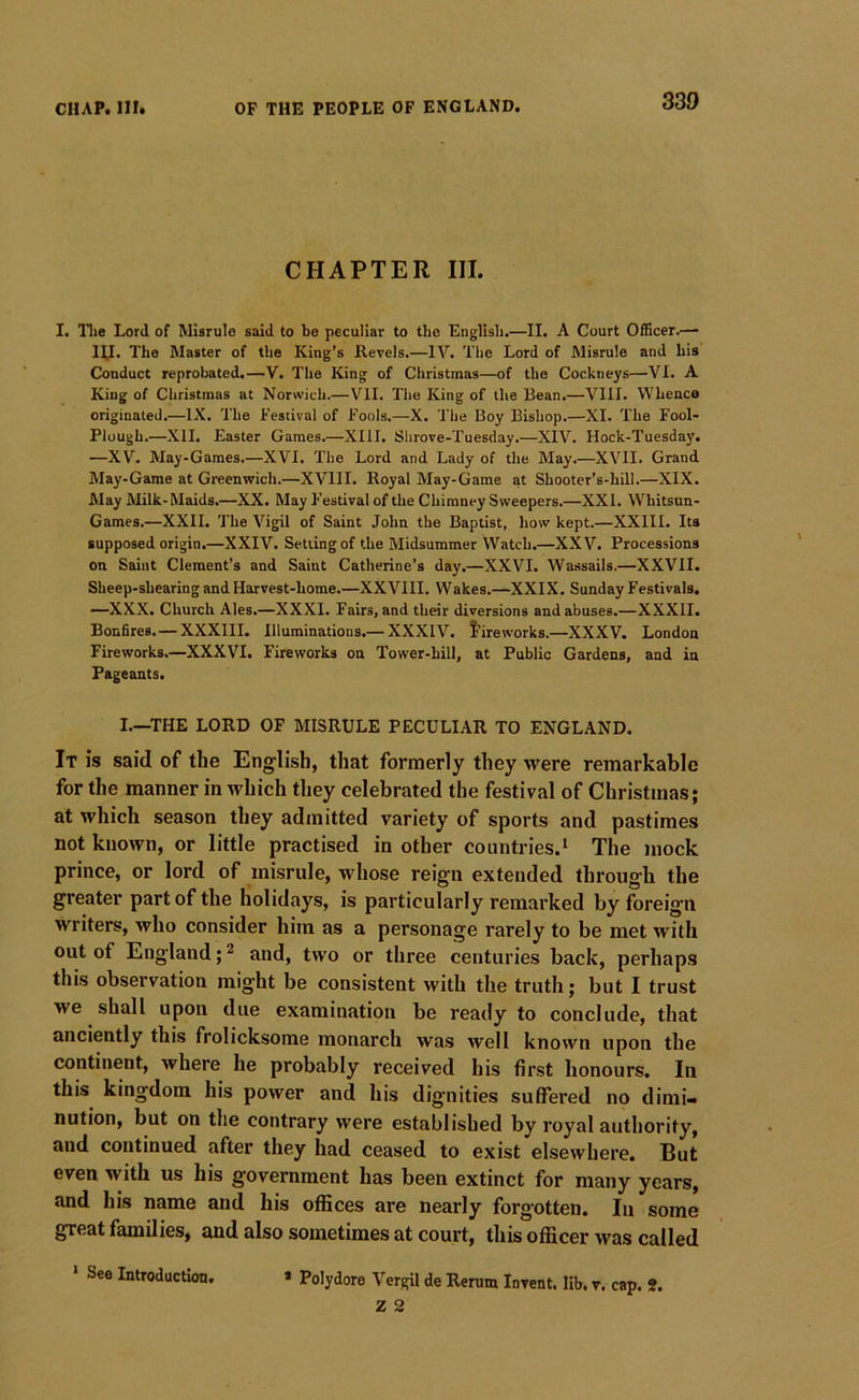 CHAPTER III. I. llie Lord of Misrule said to be peculiar to the English.—II. A Court Officer.— HI. The Master of the King’s Revels.—IV. The Lord of Misrule and his Conduct reprobated.—V. The King of Christmas—of the Cockneys—VI. A King of Christmas at Norwich.—VII. The King of the Bean.—VIII. Whence originated.—IX. The Festival of Fools.—X. The Boy Bishop.—XI. The Fool- Plough.—XII. Easter Games.—XIII. Shrove-Tuesday.—XIV. Hock-Tuesda)’. —XV. May-Games.—XVI. The Lord and Lady of the May.—XVII. Grand May-Game at Greenwich.—XVIII. Royal May-Game at Shooter’s-hill.—XIX. May Milk- Maids.—XX. May Festival of the Chimney Sweepers.—XXL W^hitsun- Games.—XXII. The Vigil of Saint John the Baptist, how kept.—XXIII. Its supposed origin.—XXIV. Setting of the Midsummer Watch.—XXV. Processions on Saint Clement’s and Saint Catherine’s day.—XXVI. Wassails.—XXVII. Sheep-shearing and Harvest-home.—XXVIII. Wakes.—XXIX. Sunday Festivals. —XXX. Church Ales.—XXXI. Fairs, and their diversions and abuses.—XXXII. Bonfires. — XXXIII. Illuminations.— XXXIV. J’ireworks.—XXXV. London Fireworks.—XXXVI. Fireworks on Tower-hill, at Public Gardens, and in Pageants. I.—THE LORD OF MISRULE PECULIAR TO ENGLAND. It is said of the English, that formerly they were remarkable for the manner in which they celebrated the festival of Christmas; at which season they admitted variety of sports and pastimes not known, or little practised in other countries.* The mock prince, or lord of misrule, whose reign extended through the greater part of the holidays, is particularly remarked by foreig'ii writers, who consider him as a personage rarely to be met with out of England; ^ and, two or three centuries back, perhaps this observation might be consistent with the truth; but I trust we shall upon due examination be ready to conclude, that anciently this frolicksome monarch was well known upon the continent, where he probably received his first honours. In this kingdom his power and his dignities sulfered no dimi- nution, but on the contrary were established by royal authority, and continued after they had ceased to exist elsewhere. But even with us his government has been extinct for many years, and his name and his offices are nearly forg'otten. In some great families, and also sometimes at court, this officer was called » Polydore Vergil de Rerum Invent, lib. v. cap. 2. Z 2 * See Introduction,