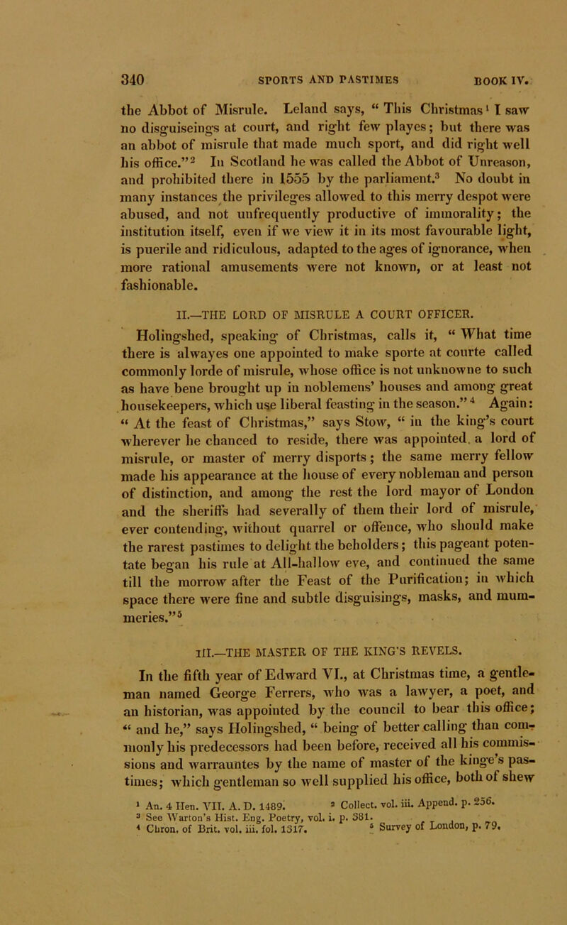 the Abbot of Misrule. Lelancl says, “ This Christmas ‘ I saw no disguiseing’s at court, and right few playes; but there was an abbot of misrule that made much sport, and did right well his office.”^ In Scotland he was called the Abbot of Unreason, and prohibited there in 1555 by the parliament.® No doubt in many instances the privileges allowed to this meiTy despot were abused, and not unfrequently productive of immorality; the institution itself, even if we view it in its most favourable light, is puerile and ridiculous, adapted to the ages of ignorance, when more rational amusements were not known, or at least not fashionable. II.—THE LORD OF MISRULE A COURT OFFICER. Holingshed, speaking of Christmas, calls it, “ What time there is alwayes one appointed to make sporte at courte called commonly lorde of misrule, wdiose office is not unknowne to such as have bene brought up in noblemens’ houses and among great housekeepers, which use liberal feasting in the season.” Again; » At the feast of Christmas,” says Stow, “ in the king’s court wherever he chanced to reside, there was appointed, a lord of misrule, or master of merry disports; the same merry fellow made his appearance at the house of every nobleman and person of distinction, and among the rest the lord mayor of London and the sheriffs had severally of them their lord of misrule, ever contending, without quarrel or offence, who should make the rai’est pastimes to delight the beholders; this pageant poten- tate began his rule at All-hallow eve, and continued the same till the morrow after the Feast of the Purification; in which space there were fine and subtle disguisings, masks, and mum- meries.”* HI.—THE IMASTER OF THE KING’S REVELS. In the fifth year of Edward VI., at Christmas time, a gentle- man named George Ferrers, who Avas a lawyer, a poet, and an historian, was appointed by the council to bear this office; and he,” says Holingshed, “ being of better calling than conir nionly his predecessors had been before, received all his commis- sions and Avarrauntes by the name of master of the kinge s pas- times; Avhich gentleman so Avell supplied his office, both of shew ‘ An. 4 Hen. VII. A. D. 1489. =■ Collect, vol. iii. Append, p. 256. ^ See AVarton’s Hist. Eng. Poetry, vol. i. p. 381. , t j * Cbron. of Brit. vol. iii. fol. 1317. ! Survey of London, p. 79,