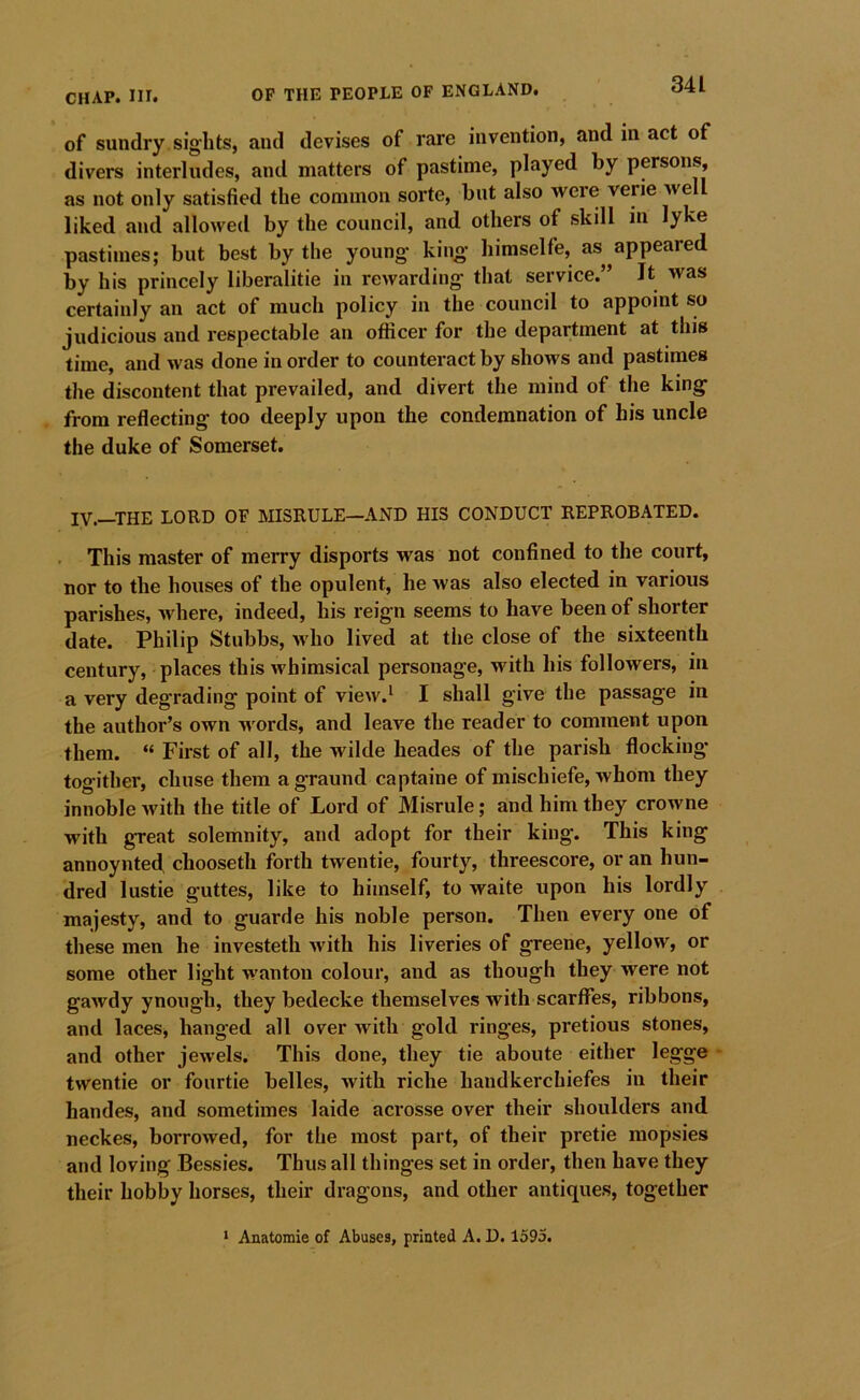 of sundry sights, and devises of rare invention, and in act of divers interludes, and matters of pastime, played by persons, as not only satisfied the common sorte, but also Avere verie Avell liked and allowed by the council, and others of skill in lyke pastimes; but best by the young king hiraselfe, as appeared by his princely liberalitie in rcAvarding that service.” It was certainly an act of much policy in the council to appoint so judicious and respectable an oflicer for the department at this time, and Avas done in order to counteract by shows and pastimes the discontent that prevailed, and divert the mind of the king from reflecting too deeply upon the condemnation of his uncle the duke of Somerset. IV.—THE LORD OF MISRULE—AND HIS CONDUCT REPROBATED. . This master of merry disports was not confined to the court, nor to the houses of the opulent, he Avas also elected in various parishes, Avhere, indeed, his reign seems to have been of shorter date. Philip Stubbs, Avho lived at the close of the sixteenth century, places this Avhimsical personage, with his folloAvers, in a very degrading point of view.^ I shall give the passage in the author’s own words, and leave the reader to comment upon them. “ First of all, the wilde heades of the parish flocking- togither, chuse them agraund captaine of mischiefe, whom they innoble Avith the title of Lord of Misrule; and him they crowne with great solemnity, and adopt for their king. This king annoynted chooseth forth twentie, fourty, threescore, or an hun- dred lustie guttes, like to himself, to waite upon his lordly majesty, and to guarde his noble person. Then every one of these men he invested! Avith his liveries of greene, yellow, or some other light Avanton colour, and as though they were not gaAvdy ynongh, they bedecke themselves with scarffes, ribbons, and laces, hanged all over with gold ringes, pretious stones, and other jewels. This done, they tie aboute either legge - twentie or fourtie belles, Avith riche handkerchiefes in their handes, and sometimes laide acrosse over their shoulders and neckes, boi-roAved, for the most part, of their pretie mopsies and loving Bessies. Thus all thinges set in order, then have they their hobby horses, their dragons, and other antiques, together * Anatomie of Abuses, printed A. D. 1595.