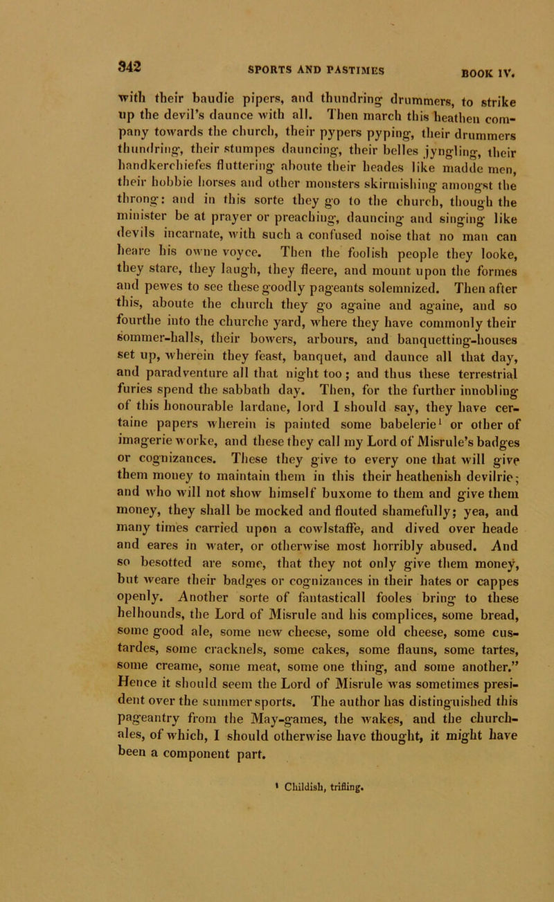 842 BOOK IV. with their baudie pipers, and thundrin^ drummers, to strike up the devil’s daunce with all. Then march this heathen com- pany towards the church, their pypers pyping-, their drummers tlmndring-, their stumpes dauncing-, their belles jyngling, their handkerchiefes fluttering- aboute their heades like madde men, their hobbie liorses and other monsters skirniisliing amongst the throng: and in this sorte they go to the church, though the minister be at prayer or preaching, dauncing- and singing- like devils incarnate, Avith such a confused noise that no man can heare his owne voyce. Then the foolish people they looke, they stare, they laugh, they fleere, and mount upon the formes and pewes to see these goodly pag-eants solemnized. Then after this, aboute the church they go againe and againe, and so fourthe into the churche yard, vt-here they have commonly their sommer-halls, their bowers, arbours, and banquetting-houses set up, wherein they feast, banquet, and daunce all that day, and paradventure all that nig-ht too; and thus these terrestrial furies spend the sabbath day. Then, for the further innobling of this honourable lardane, lord I should say, they have cer- taine papers n herein is painted some babelerie^ or other of imagerie worke, and these they call my Lord of Misrule’s badges or cognizances. These they give to every one that will give them money to maintain them in this their heathenish devilrie; and who will not show himself buxome to them and give them money, they shall be mocked and flouted shamefully; yea, and many times carried upon a cowlstaffe, and dived over heade and eares in •water, or othern'ise most horribly abused. And so besotted are some, that they not only give them money, but weare their badges or cognizances in their hates or cappes openly. Another sorte of fantasticall fooles bring to these helhounds, the Lord of Misrule and his complices, some bread, some good ale, some new cheese, some old cheese, some cus- tardes, some cracknels, some cakes, some flauns, some tartes, some creame, some meat, some one thing, and some another.” Hence it should seem the Lord of Misrule was sometimes presi- dent over the summer sports. The author has distinguished this pageantry from the May-games, the wakes, and the church- ales, of which, I should otherwise have thought, it might have been a component part. * Childish, trifling.