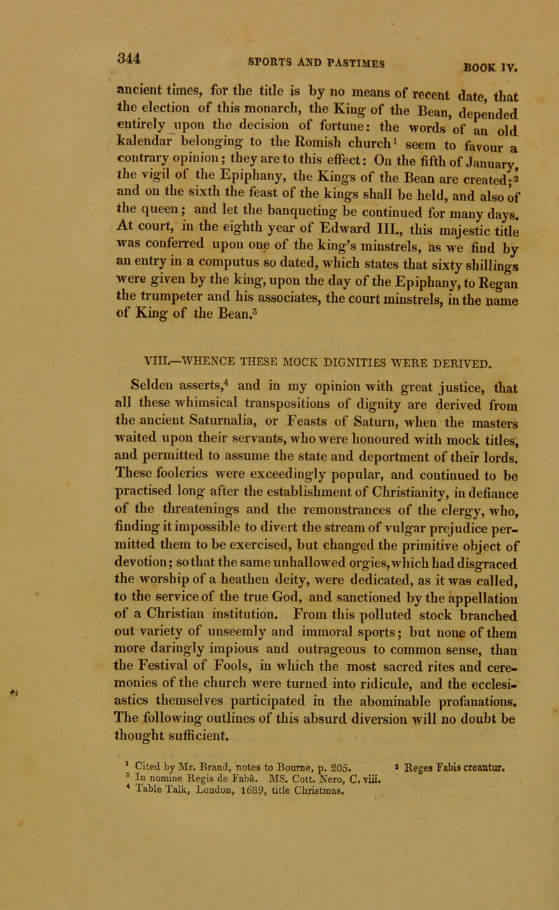 BOOK IV. ancient times, for the title is by no means of recent date that the election of this monarch, the King of the Bean, depended entirely upon the decision of fortune: the words of an old kalendar belonging to the Romish church* seem to favour a contrary opinion; they are to this effect: On the fifth of January, the vigil of the Epiphany, the Kings of the Bean are created;^ and on the sixth the feast of the kings shall be held, and also of the queen; and let the banqueting be continued for many days. At court, in the eighth year of Edward III,, this majestic title was conferred upon one of the king’s minstrels, as we find by an entry in a computus so dated, which states that sixty shillings were given by the king’, upon the day of the Epiphany, to Regan the trumpeter and his associates, the court minstrels, in the name of King of the Bean.^ VIII.—WHENCE THESE MOCK DIGNITIES WERE DERIVED. Selden asserts,* and in my opinion with great justice, that all these whimsical transpositions of dignity are derived from the ancient Saturnalia, or Feasts of Saturn, when the masters waited upon their servants, who were honoured with mock titles, and permitted to assume the state and deportment of their lords. These fooleries were exceedingly popular, and continued to be practised long after the establishment of Christianity, in defiance of the threatenings and the remonstrances of the clergy, who, finding it impossible to divert the stream of vulgar prejudice per- mitted them to be exercised, but changed the primitive object of devotion; so that the same unhallowed orgies, which had disgraced the worship of a heathen deity, were dedicated, as it was called, to the service of the true God, and sanctioned by the appellation of a Christian institution. Prom this polluted stock branched out variety of unseemly and immoral sports; but none of them more daringly impious and outrageous to common sense, than the Festival of Fools, in which the most sacred rites and cere- monies of the church were turned into ridicule, and the ecclesi- astics themselves participated in the abominable profanations. The following outlines of this absurd diversion will no doubt be thought sufficient. * Cited by Mr. Brand, notes to Bourne, p. 205. » Reges Fabis creantur. ® In nomine Regis de Fab&. MS. Cott. Nero, C. viii. Table Talk, London, 1689, title Christmas.