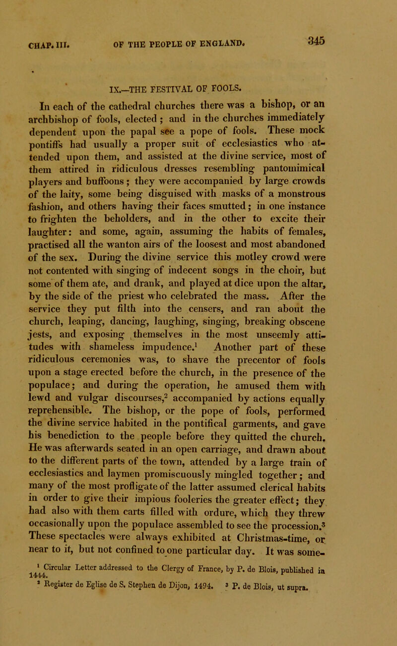 IX.—THE FESTIVAL OP FOOLS. In each of the cathedral churches there was a bishop, or an archbishop of fools, elected ; and in the churches immediately dependent upon the papal see a pope of fools. These mock pontiffs had usually a proper suit of ecclesiastics who at- tended upon them, and assisted at the divine service, most of them attired in ridiculous dresses resembling pantomimical players and buffoons; they were accompanied by large crowds of the laity, some being disguised with masks of a monstrous fashion, and others having their faces smutted; in one instance to frighten the beholders, and in the other to excite their laughter: and some, again, assuming the habits of females, practised all the wanton airs of the loosest and most abandoned of the sex. During the divine service this motley crowd were not contented with singing of indecent songs in the choir, but some of them ate, and drank, and played at dice upon the altar, by the side of the priest who celebrated the mass. After the service they put filth into the censers, and ran about the church, leaping, dancing, laughing, singing, breaking obscene jests, and exposing , themselves in the most unseemly atti- tudes with shameless impudence.^ Another part of these ridiculous ceremonies was, to shave the precentor of fools upon a stage erected before the church, in the presence of the populace; and during the operation, he amused them with lewd and vulgar discourses,^ accompanied by actions equally reprehensible. The bishop, or the pope of fools, performed the divine service habited in the pontifical garments, and gave his benediction to the people before they quitted the church. He was afterwards seated in an open carriage, and drawn about to the different parts of the town, attended by a large train of ecclesiastics and laymen promiscuously mingled together; and many of the most profligate of the latter assumed clerical habits in order to give their impious fooleries the greater effect; they had also with them carts filled with ordure, which they threw occasionally upon the populace assembled to see the procession,^ These spectacles were always exhibited at Christmas-time, or near to it, but not confined to one particular day. It was some- ‘ Circular Letter addressed to the Clergy of France, by P. de Blois, published ia 1444. * Register de Eglise de S. Stephen de Dijon, 1494. » P. de Blois, ut supra.