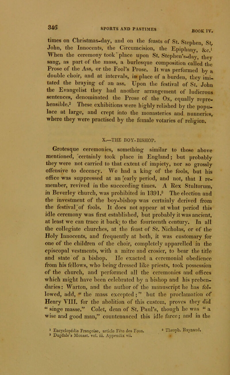 BOOK IV. times on Christinas-day, and on the feasts of St. Stephen, Stj. John, the Innocents, the Circumcision, the Epiphany, &c * When the ceremony took’ place upon St. Stephen’s-day, they sang-, as part of the mass, a burlesque composition called the Prose of the Ass, or the Fool’s Prose. It was performed by a double choir, and at intervals, in- place of a burden, they imi- tated the braying' of an ass. Upon the festival of St. John the Evangelist they had another arrangement of ludicrous sentences, denominated the Prose of the Ox, equally repre- hensible.2 These exhibitions were highly relished by the popu- lace at larg'e, and crept into the monasteries and nunneries, where they were practised by the female votaries of religion. X.—THE BOY-BISHOP. Grotesque ceremonies, something similar to those above mentioned, 'certainly took place in England; but probably they were not carried to that extent of impiety, nor so grossly offensive to decency. We had a king of the fools, but his office was suppressed at an [early period, and not, that I re- member, revived in the succeeding times. A Rex Stultorum, in Beverley church, was prohibited in 1391.® The election and the investment of the boy-bishop was certainly derived from the festivaljof fools. It does not appear at what period this idle ceremony was first established, but probably it was ancient, at least we can trace it back; to the fourteenth century. In all the collegiate churches, at the feast of St. Nicholas, or of the Holy Innocents, and frequently at both, it was customary for one of the children of the choir, completely apparelled in the episcopal vestments, with a mitre and crosier, to bear the title and state of a bishop. lie exacted a ceremonial obedience from his fellows, who being dressed like priests, took possession of the church, and performed all the ceremonies and offices •which might have been celebrated by a bishop and his preben- daries: Warton, and the author of the manuscript he has fol- lowed, add, “ the mass excepted;” but the proclamation of Henry VIII. for the abolition of this custom, proves they did “ singe masse.” Colet, dean of St. Paul’s, though he u'as “ a wise and g’ood man,” countenanced this idle farce; and in the * Encyclopedia Franfoise, article Feta des Fous. ’ Theopli. Raynaud. * Dugdale’s Monast. 70I. iii. Appendix vii. •