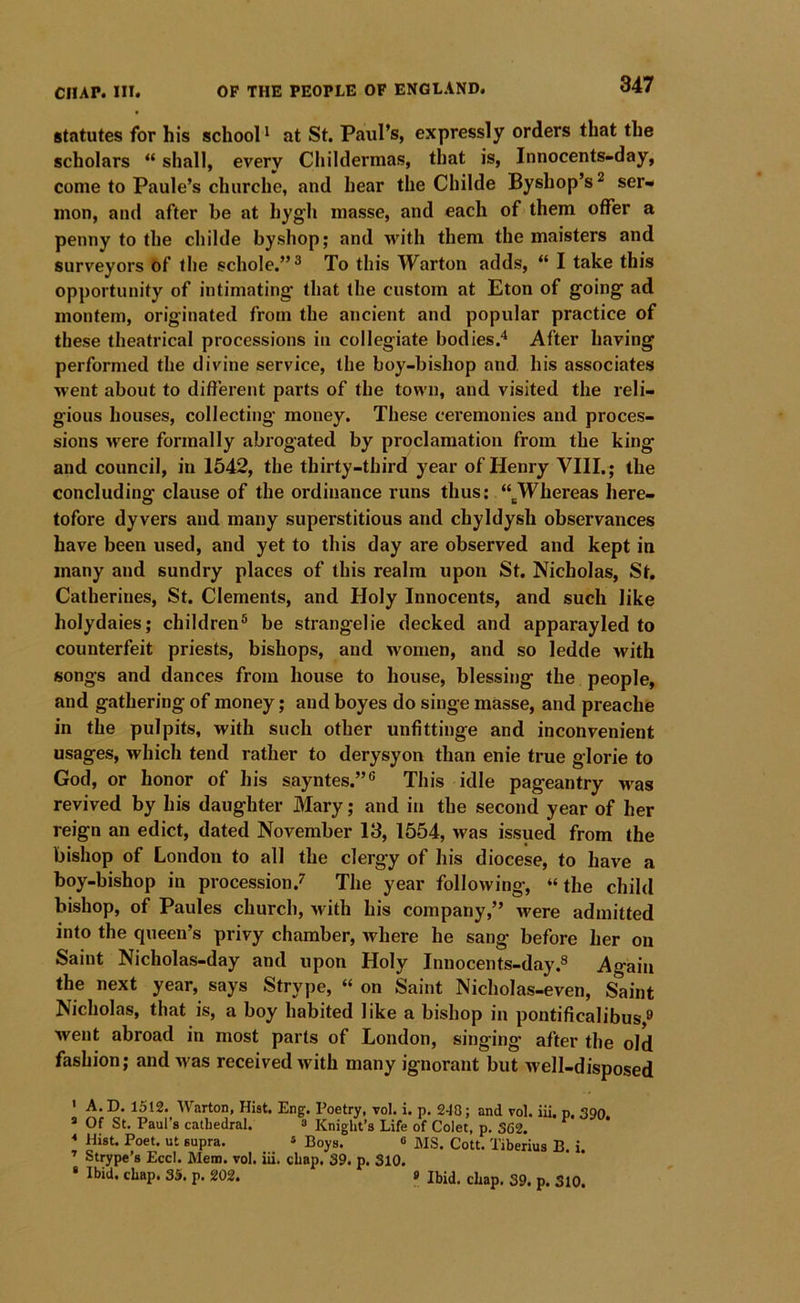statutes for his school' at St. Paul’s, expressly orders that the scholars “ shall, every Childermas, that is, Innocents-day, come to Paule’s churche, and hear the Childe Byshop’s ^ ser- mon, and after be at hygli masse, and each of them offer a penny to the childe byshop; and with them the maisters and surveyors of the schole.”^ To this Warton adds, “ I take this opportunity of intimating that the custom at Eton of going ad montem, originated from the ancient and popular practice of these theatrical processions in collegiate bodies.^ After having performed the divine service, the boy-bishop and, his associates ■went about to different parts of the town, and visited the reli- gious houses, collecting money. These ceremonies and proces- sions were formally abrogated by proclamation from the king and council, in 1542, the thirty-third year of Henry VIII.; the concluding clause of the ordinance runs thus: “^Whereas here- tofore dyvers and many superstitious and chyldysh observances have been used, and yet to this day are observed and kept in many and sundry places of this realm upon St. Nicholas, St. Catherines, St. Clements, and Holy Innocents, and such like holydaies; children® be strangelie decked and apparayled to counterfeit priests, bishops, and women, and so ledde with songs and dances from house to house, blessing the people, and gathering of money; and boyes do singe masse, and preache in the pulpits, with such other unfittinge and inconvenient usages, which tend rather to derysyon than enie true glorie to God, or honor of his sayntes.”® This idle pageantry >vas revived by his daughter Mary; and in the second year of her reign an edict, dated November 13, 1554, was issued from the bishop of London to all the clergy of his diocese, to have a boy-bishop in procession.^' The year following, “the child bishop, of Paules church, Avith his company,” were admitted into the queen’s privy chamber, Avhere he sang before her on Saint Nicholas-day and upon Holy Innocents-dayAgain the next year, says Strype, “ on Saint Nicholas-even, Saint Nicholas, that is, a boy habited like a bishop in pontificalibus,® went abroad in most parts of London, singing after the old fashion; and Avas received Avith many ignorant but Avell-disposed ' A. D. 1512. Warton, Hist. Eng. Poetry, vol. i. p. 248; and vol. iii. p. 390 » Of St. Paul’s cathedral. » Knight’s Life of Colet, p, 362. « Hist. Poet, ut supra. » Boys. « MS. Cott. Tiberius B. i. ’ Strype’s Eccl. Mem. vol. iii. chap. 39. p. 310. • Ibid. chap. 35. p. 202. » Ibid, chap. 39. p. 310.