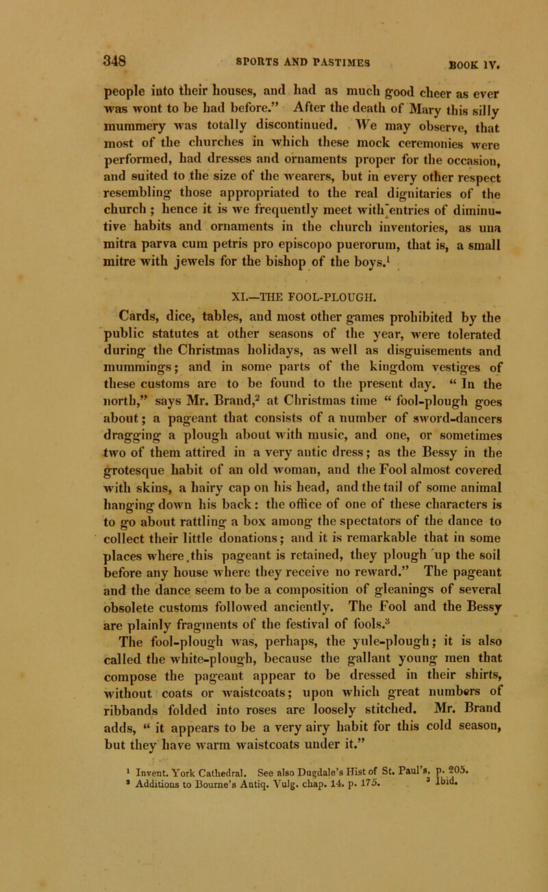 BOOK IV. people iuto their houses, and had as much good cheer as ever was wont to be had before.” After the death of Mary this silly mummery was totally discontinued. We may observe, that most of the churches in which these mock ceremonies were performed, had dresses and ornaments proper for the occasion, and suited to the size of the wearers, but in every other respect resembling those appropriated to the real dignitaries of the church ; hence it is we frequently meet with‘entries of diminu- tive habits and ornaments in the church inventories, as una mitra parva cum petris pro episcopo puerorum, that is, a small mitre with jewels for the bishop of the boys.* XI.—THE FOOL-PLOUGH. Cards, dice, tables, and most other games prohibited by the public statutes at other seasons of the year, were tolerated during the Christmas holidays, as well as disguisements and mummings; and in some parts of the kingdom vestiges of these customs are to be found to the present day. “ In the north,” says Mr. Brand,^ at Christmas time “ fool-plough goes about; a pageant that consists of a number of sword-dancers dragging a plough about with music, and one, or sometimes two of them attired in a very antic dress; as the Bessy in the grotesque habit of an old woman, and the Fool almost covered with skins, a hairy cap on his head, and the tail of some animal hanging down his back: the office of one of these characters is to go about rattling a box among the spectators of the dance to collect their little donations; and it is remarkable that in some places where.this pageant is retained, they plough 'up the soil before any house where they receive no reward.” The pageant and the dance seem to be a composition of gleanings of several obsolete customs followed anciently. The Fool and the Bessy are plainly fragments of the festival of fools.^ The fool-plough was, perhaps, the yule-plough; it is also called the white-plough, because the gallant young men that compose the pageant appear to be dressed in their shirts, without coats or Avaistcoats; upon which great numbers of ribbands folded into roses are loosely stitched. Mr. Brand adds, “ it appears to be a very airy habit for this cold season, but they have warm waistcoats under it.” * Invent. York Cathedral. See also Dugdale’s Hist of St. Paul s, p. 205. * Additions to Bourne’s Antiq. Vulg. chap. 14. p. 175. * Ibid.