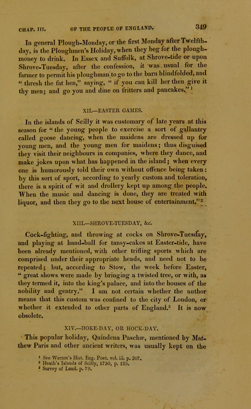 In general Plougli-Monday, or the first Monday after Twelfth- day, is the Ploughmen’s Holiday, when they beg for the plough- money to drink. In Essex and Suffolk, at Shrove-tide or upon Shrove-Tuesday, after the confession, it was usual for the farmer to permit his ploughman^to go to the barn blindfolded, and “ thresh the fat hen,” saying, “ if you can kill her then give it thy men; and go you and dine on fritters and pancakes.” * XII.—EASTER GAMES. In the islands of Scilly it was customary of late years at this season for “ the young people to exercise a sort of gallantry called goose dancing, when the maidens are dressed up for young men, and the young men for maidens; thus disguised they visit their neighbours in companies, where they dance, and make jokes upon what has happened in the island; when every one is humorously told their own without offence being taken; by this sort of sport, according to yearly custom and toleration, there is a spirit of wit and drollery kept up among the people. When the music and dancing is done, they are treated with liquor, and then they go to the next house of entertainment,”^ XIII.—SHROVE-TUESDAY, &c. Cock-fighting, and throwing at cocks on Shrove-Tuesday, and playing at hand-ball for tansy-cakes at Easter-tide, have been already mentioned, with other trifling sports which are comprised under their appropriate heads, and need not to be repeated; but, according to Stow, the week before Easter, “ great shows w ere made by bringing a twisted tree, or with, as they termed it, into the king’s palace, and into the houses of the nobility and gentry.” I am not certain whether the author means that this custom was confined to the city of London, or whether it extended to other parts of England.® It is now obsolete. XIV.—HOKE-DAY, OR HOCK-DAY. ' This popular holiday, Quindena Paschce, mentioned by Mat- thew Paris and other ancient writers, was usually kept on the • See Warton’s Hist. Eng. Poet. vol. iii. p. SOT, * Heath’s Islands of Scilly, 1730, p. 125. ? Survey of Load. p. 79.