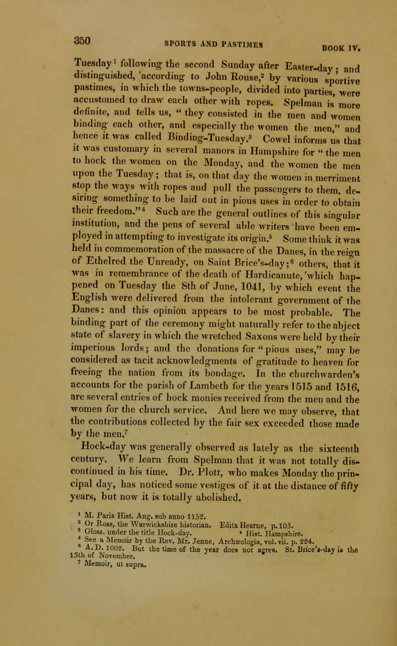 BOOK IV. Tuesday i following the second Sunday after Easter-day • and distinguished, 'according to John Rouse,2 by various sportive pastimes, in which the towns-people, divided into parties, were accustomed to draw each other with ropes. Spelman is more definite, and tells us, “ they consisted in the men and women binding each other, and especially the women the men,” and hence it was called Binding-Tuesday.s Cowel informs us that It was customary in several manors in Hampshire for “ the men to hock the women on the Monday, and the women the men upon the Tuesday; that is, on that day the women in merriment stop the ways^ with ropes and pull the passengers to them, de- siring something to be laid out in pious uses in order to obtain their freedom.”^ Such are the general outlines of this singular institution, and the pens of several able writers'have been em- ployed in attempting to investigate its origin.® Some think it was held in commemoration of the massacre of the Danes, in the reio-n of Ethelred the Unready, on Saint Brice’s-dayothers, thafit was in remembrance of the death of Hardicanute, 'which hap- pened on Tuesday the Sth of June, 1041, by which event the English were delivered from the intolerant government of the Danes: and this opinion appears to be most probable. The binding part of the ceremony might naturally refer to the abject state of slavery in which the wretched Saxons were held by their imperious lords; and the donations for “ pious uses,” may be considered as tacit acknoAvledgments of gratitude to heaven for freeing the nation from its bondage. In the churchwarden’s accounts for the parish of Lambeth for the years 1515 and 1516, are several entries of hock monies received from the men and the women for the church service. And here we may observe, that the contributions collected by the fair sex exceeded those made by the men.^ Hock-day was generally observed as lately as the sixteenth century. We learn from Spelman that it was not totally dis- continued in his time. Dr. Plott, who makes Monday the prin- cipal day, has noticed some vestiges of it at the distance of fifty years, but now it is totally abolished. * M. Paris Hist. Aug. sub anno 1152. ® Or Ross, the Warwickshire historian. Edita Heame, p. 105. » Gloss, under the title Hock-day. < Hist. Hampshire. ® See a Memoir by the Rev. Mr. Jenne, Archxologia, vol. vii. p. 224. But the time of the year does not agree. St. Brice's-day is the 13th of November. J s J 1 Memoir, ut supra.