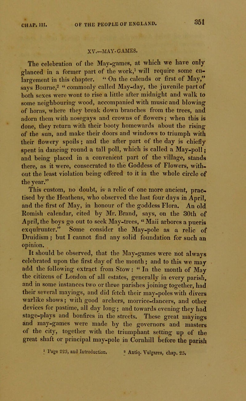 XV.—MAY-GAMES. The celebration of the May-g'ames, at which we have only glanced in a former part of the work,i will require some en- largement in this chapter. “ On the calends or first of May,” says Bourne,2 “ commonly called May-day, the juvenile part of both sexes were wont to rise a little after midnight and walk to some neighbouring wood, accompanied with music and blowing of horns, Avhere they break down branches from the trees, and adorn them with nosegays and crowns of flowers; when this is done, they return with their booty homewards about the rising of the sun, and make their doors and windows to triumph with their flowery spoils; and the after part of the day is chiefly spent in dancing round a tall poll, which is called a May-poll; and being placed in a convenient part of the village, stands there, as it were, consecrated to the Goddess of Flowers, with- out the least violation being offered to it in the whole circle of the year.” This custom, no doubt, is a relic of one more ancient, prac- tised by the Heathens, who observed the last four days in April, and the first of May, in honour of the goddess Flora. An old Romish calendar, cited by Mr. Brand, says, on the 30th of April, the boys go out to seek May-trees, “ Maii arbores a pueris exquirunter.” Some consider the May-pole as a relic of Druidisra ; but I cannot find any solid foundation for such an opinion. It should be observed, that the May-games were not always celebrated upon the first day of the month; and to this we may add the following extract from Stow: “ In the month of May the citizens of London of all estates, generally in every parish, and in some instances two or three parishes joining together, had their several mayings, and did fetch their may-poles with divers warlike shows; with good archers, morrice-dancers, and other devices for pastime, all day long; and towards evening they had stage-plays and bonfires in the streets. These great mayings and may-games were made by the governors and masters of the city, together with the triumphant setting up of the great shaft or principal may-pole in Cornhill before the parish ‘ Page 223, and Introduction. ® Antiq. Vulgares, chap. 25.