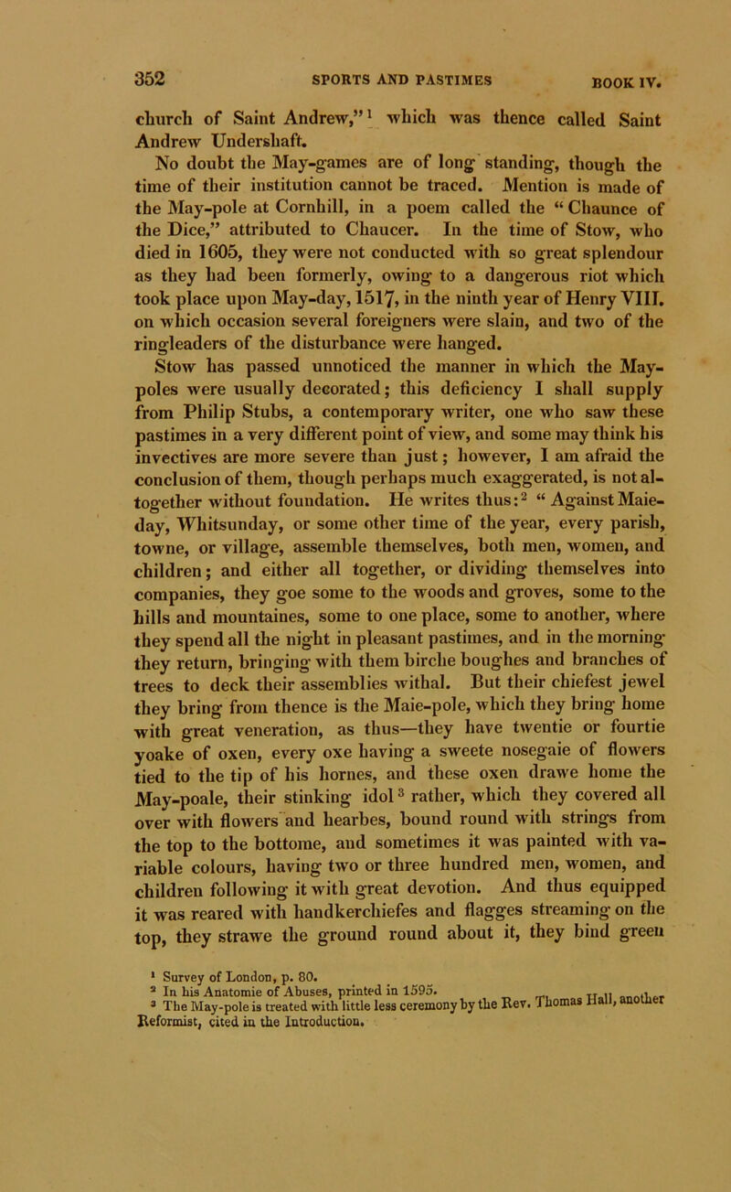 clnirch of Saint Andrew,” \ which was thence called Saint Andrew Undershaft, No doubt the May-games are of long standing, though the time of their institution cannot be traced. Mention is made of the May-pole at Cornhill, in a poem called the “ Chaunce of the Dice,” attributed to Chaucer. In the time of Stow, who died in 1605, they were not conducted with so great splendour as they had been formerly, owing to a dangerous riot which took place upon May-day, 1517, the ninth year of Henry VIII, on which occasion several foreigners were slain, and two of the ringleaders of the disturbance were hanged. Stow has passed unnoticed the manner in which the May- poles were usually decorated; this deficiency I shall supply from Philip Stubs, a contemporary writer, one who saw these pastimes in a very different point of view, and some may think his invectives are more severe than just; liowever, I am afraid the conclusion of them, though perhaps much exaggerated, is not al- together without foundation. He writes thus:^ “ Against Maie- day, Whitsunday, or some other time of the year, every parish, towne, or village, assemble themselves, both men, women, and children; and either all together, or dividing themselves into companies, they goe some to the woods and groves, some to the hills and mountaines, some to one place, some to another, where they spend all the night in pleasant pastimes, and in tlie morning they return, bringing with them birche boughes and branches of trees to deck their assemblies Avithal. But their chiefest jewel they bring from thence is the Maie-pole, which they bring home with great veneration, as thus—they have twentie or fourtie yoake of oxen, every oxe having a sweete nosegaie of flowers tied to the tip of his homes, and these oxen drawe home the May-poale, their stinking idol ^ rather, which they covered all over with flowers and hearbes, bound round with strings from the top to the bottome, and sometimes it was painted with va- riable colours, having two or three hundred men, women, and children following it with great devotion. And thus equipped it was reared with handkerchiefes and flagges streaming on the top, they strawe the ground round about it, they bind green • Survey of London, p. 80. ® In his Anatomie of Abuses, printed in 1595. in ms Anatomie oi ADuses, pnnieu in lovo. „ The May-pole is treated with little less ceremony by the Rev. Thomas Hall, another Reformist, cited in the Introduction.