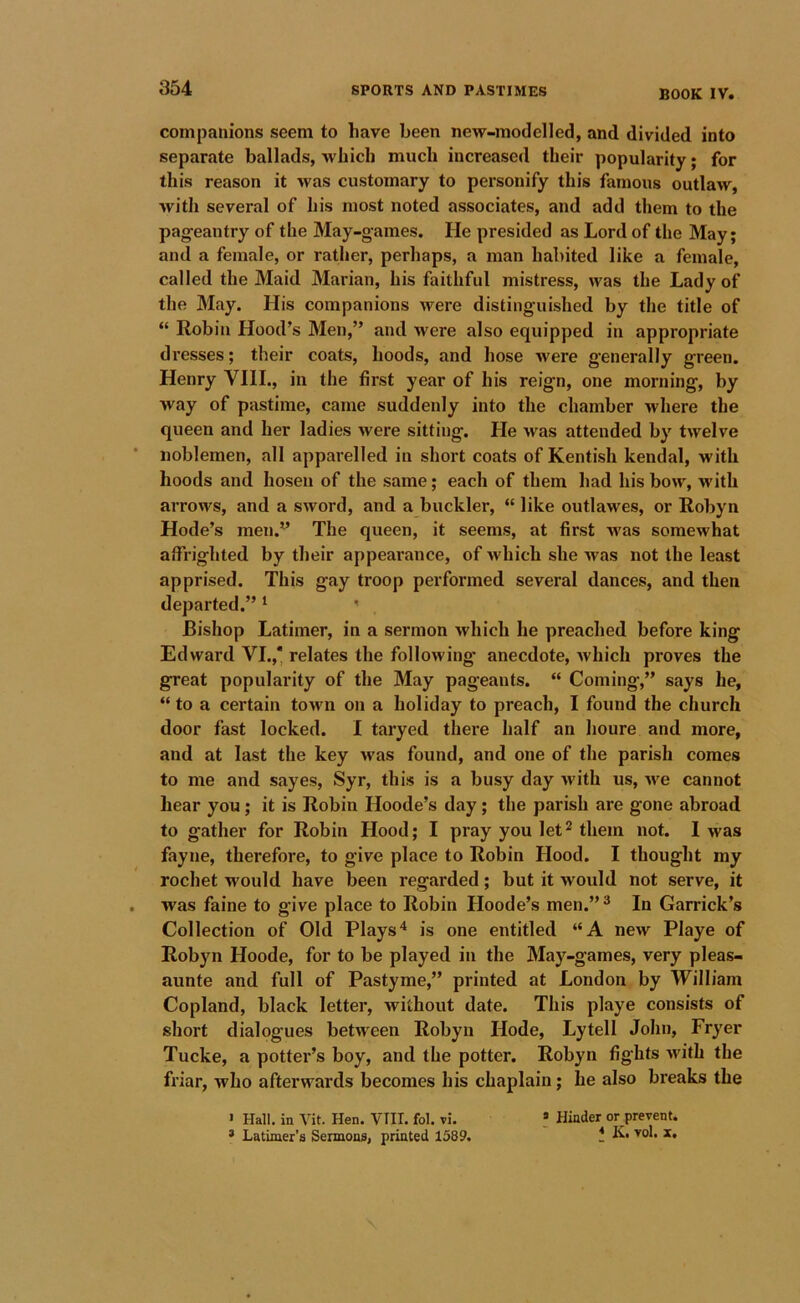 BOOK IV. companions seem to have been new-modelled, and divided into separate ballads, which much increased their popularity; for this reason it was customary to personify this famous outlaw, with several of his most noted associates, and add them to the pag-eantry of the May-games. He presided as Lord of the May; and a female, or rather, perhaps, a man habited like a female, called the Maid Marian, his faithful mistress, was the Lady of the May. His companions were distinguished by the title of “ Robin Hood’s Men,” and were also equipped in appropriate dresses; their coats, hoods, and hose were generally green. Henry VHL, in the first year of his reign, one morning, by way of pastime, came suddenly into the chamber where the queen and her ladies were sitting. He was attended by twelve noblemen, all apparelled in short coats of Kentish kendal, with hoods and hosen of the same; each of them had his bow, with arrows, and a sword, and a buckler, “ like outlawes, or Robyn Hode’s men.” The queen, it seems, at first was somewhat aflrighted by their appearance, of which she was not the least apprised. This gay troop performed several dances, and then departed.” ‘ ' Bishop Latimer, in a sermon which he preached before king Edward VI.,‘ relates the following* anecdote, which proves the great popularity of the May pageants. “ Coming,” says he, “ to a certain town on a holiday to preach, I found the church door fast locked. I taryed there half an houre and more, and at last the key was found, and one of the parish comes to me and sayes, Syr, this is a busy day with us, we cannot hear you; it is Robin Hoode’s day; the parish are gone abroad to gather for Robin Hood; I pray you let^ them not. I was fayne, therefore, to give place to Robin Hood. I thought my rochet would have been regarded; but it would not serve, it was faine to give place to Robin Hoode’s men.”® In Garrick’s Collection of Old Plays'* is one entitled “A new Playe of Robyn Hoode, for to be played in the May-games, very pleas- aunte and full of Pastyme,” printed at London by William Copland, black letter, without date. This playe consists of short dialogues between Robyn Hode, Lytell John, Fryer Tucke, a potter’s boy, and the potter. Robyn fights M'ith the friar, who afterwards becomes his chaplain; he also breaks the > Hall, in Vit. Hen. VIII. fol. vi. ? Hinder or prevent. * Latimer’s Sermons, printed 1589. !l K. vol. x.
