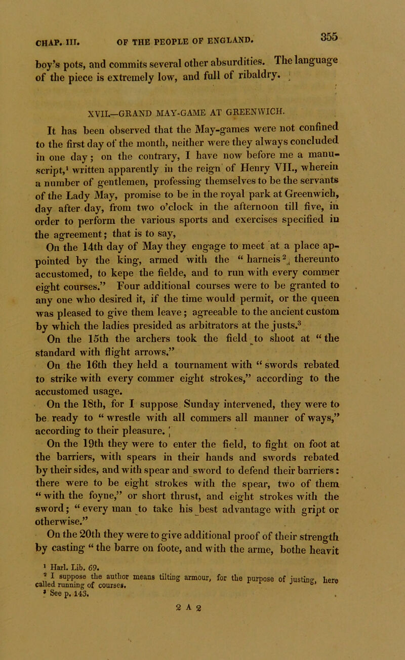 boy’s pots, and commits several other absurdities. The language of the piece is extremely low, and full of ribaldry. ‘ XVII.—GRAND MAY-GAME AT GREENWICH. It has been observed that the May-games were not confined, to the first day of the month, neither were they always concluded in one day; on the conti'ary, I have now before me a manu- script,* written apparently in the reign of Henry VII., wherein a number of gentlemen, professing themselves to be the servants of the Lady May, promise to be in the royal park at Greenwich, day after day, from two o’clock in the afternoon till five, in order to perform the various sports and exercises specified in the agreement; that is to say. On the 14th day of May they engage to meet at a place ap- pointed by the king, armed with the “ harneis 2^ thereunto accustomed, to kepe the fielde, and to run with every commer eight courses.” Four additional courses were to be granted to any one who desired it, if the time would permit, or the queen was pleased to give them leave; agreeable to the ancient custom by which the ladies presided as arbitrators at the justs.^ On the 15th the archers took the field to shoot at “ the standard with flight arrows,” On the 16th they held a tournament with “ swords rebated to strike with every commer eight strokes,” according to the accustomed usage. On the 18th, for I suppose Sunday intervened, they were to be ready to “ wrestle Avith all commers all manner of ways,” according to their pleasure. J On the 19th they were to enter the field, to fight on foot at the barriers, with spears in their hands and swords rebated by their sides, and Avith spear and sword to defend their barriers: there were to be eight strokes with the spear, two of them “ Avith the foyne,” or short thrust, and eight strokes Avith the sword; “ every man to take his best advantage Avith gript or otherAvise.” On the 20th they Avere to give additional proof of their strength by casting «the barre on foote, and with the arme, bothe heavit * Harl. Lib. 69. » I suppose the author means tilting armour, for the purpose of iustine' here called running of courses. '' * See p. 143. 2 A 2