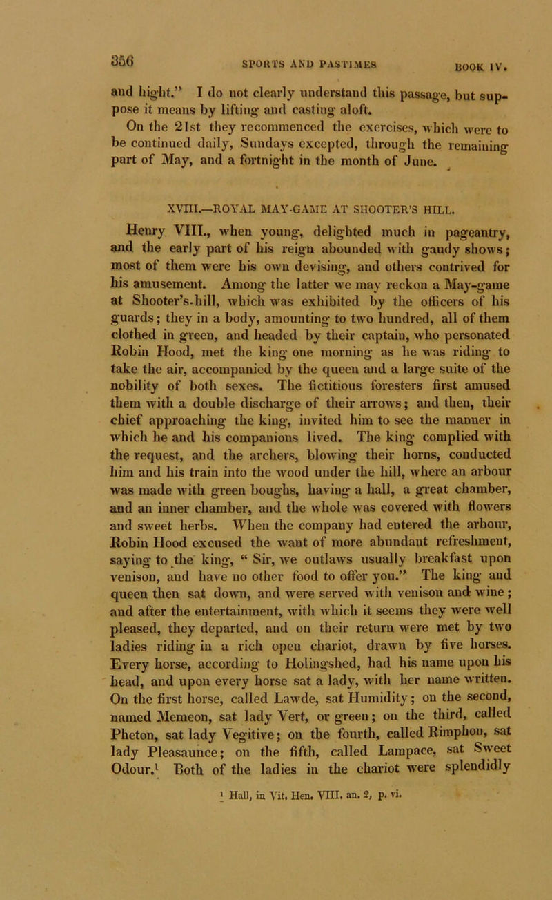 35G BOOK IV. and hight.’* I do not clearly understand this passage, but sup- pose it means by lifting* and casting aloft. On the 21st they recommenced the exercises, -which w'ere to be continued daily, Sundays excepted, through the remaining part of May, and a fortnight in the month of June. XVIII.—ROYAL MAY-GAME AT SHOOTER’S HILL. Henry VIIL, when young, delighted much in pageantry, and the early part of his reign abounded with gaudy shows; most of them were his own devising, and other’s contrived for his amusement. Among the latter we may reckon a May-game at Shooter’s.hill, which w*as exhibited by the officers of his guards; they in a body, amounting to two hundred, all of them clothed in green, and headed by their captain, who personated Robin Hood, met the king one morning as he was riding to take the air, accompanied by the queen and a large suite of the nobility of both sexes. The fictitious foresters first amused them with a double discharge of their arrows; and then, their chief approaching the king, invited him to see the manner in which be and his companions lived. The king complied with the request, and the archers, blowing their horns, conducted him and his train into the wood under the hill, where an arbour was made with green boughs, having a hall, a great chamber, and an inner chamber, and the whole was covered with flowers and sweet herbs. When the company had entered the arbour, Robin Hood excused the want of more abundant refreshment, saying to the king, “ Sir, we outlaws usually breakfast upon venison, and have no other food to offer you.” The king and queen then sat down, and -n^ere served with venison and wine ; and after the entertainment, with which it seems they were well pleased, they departed, and on their return were met by two ladies riding in a rich open chariot, drawn by five horses. Every horse, according to Holingshed, had his name upon his head, and upon every horse sat a lady, with her name written. On the first horse, called Lawde, sat Humidity; on the second, named Memeon, sat lady Vert, or green; on the third, called Pheton, sat lady Vegitive; on the fourth, called Rimphon, sat lady Pleasaunce; on the fifth, called Lampace, sat Sweet Odour.' Both of the ladies in the chariot were splendidly