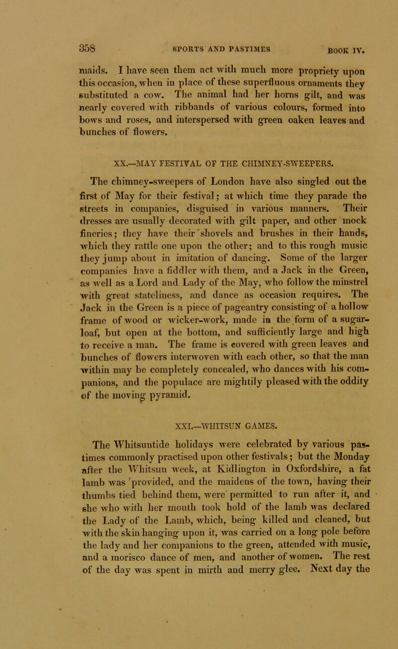 maids. I have seen them act with much more propriety upon this occasion, when in place of these superfluous ornaments they substituted a cow. The animal had her horns gilt, and was nearly covered with ribbands of various colours, formed into bows and roses, and interspersed with green oaken leaves and bunches of flowers. XX.—IMAY FESTIVAL OF THE CHIMNEY-SWEEPERS. The chimney-sweepers of London have also singled out the first of May for their festival; at which time they parade the streets in companies, disguised in various manners. Their dresses are usually decorated with gilt paper, and other mock fineries; they have their'shovels and brushes in their hands, which they rattle one upon the other; and to this rough music they jump about in imitation of dancing. Some of the larger companies have a fiddler with them, and a Jack in the Green, as well as a Lord and Lady of the May, who follow the minstrel with great stateliness, and dance as occasion requires. The Jack in the Green is a piece of pageantry consisting of a hollow frame of M^ood or wicker-work, made in the form of a sugar- loaf, but open at the bottom, and sufficiently large and high to receive a man. The frame is covered with green leaves and bunches of flowers interwoven with each other, so that the man within may be completely concealed, who dances with his com- panions, and the populace are mightily pleased with the oddity of the moving pyramid. XXL—WHITSUN GAMES. The Whitsuntide holidays were celebrated by various pas- times commonly practised upon other festivals; but the Monday after the AVhitsun week, at Kidlington in Oxfordshire, a fat lamb was ^provided, and the maidens of the town, having their thumbs tied behind them, were’ permitted to run after it, and she who with her mouth took hold of the lamb was declared the Lady of the Lamb, which, being killed and cleaned, but with the skin hanging upon it, was carried on a long pole before the lady and her companions to the green, attended with music, and a morisco dance of men, and another of women. The rest of the day was spent in mirth and merry glee. Next day the