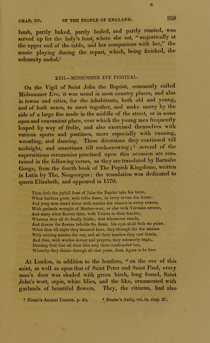 lamb, partly baked, partly boiled, and partly roasted, was served up for the lady’s feast, where she sat, “ majestically at the upper end of the table, and her companions with her, the music playing' during the repast, which, being finished, the solemnity ended.' XXII.—MIDSUMMER EVE FESTIVAL. On the Vigil of Saint John the Baptist, commonly called Midsummer Eve, it was usual in most country places, and also in towns and cities, for the inhabitants, both old and young, and of both sexes, to meet together, and make merry by the side of a large fire made in the middle of the street, or in some open and convenient place, over which the young men frequently leaped by way of frolic, and also exercised themselves with various sports and pastimes, more especially with running, wrestling, and dancing. These diversions they continued till midnight, and sometimes till cock-crowing; 2 several of the superstitious ceremonies practised upon this occasion are con- tained in the following verses, as they are translated by Barnabe Googe, from the fourth book of The Popish Kingdome, written in Latin by Tho. Neogeorgus: * the translation was dedicated to queen Elizabeth, and appeared in 1570. Then doth the joyfull feast of John the Baptist take his turne. When honfiers great, with loftie flame, in every towue doe borne : And yong men round about with maides doe daunce in every streete. With garlands wrought of Mother-wort, or else with Vervaine sweete. And many other flowres faire, with Violets in their handes. Whereas they all do fondly thinke, that whosoever stands. And thorow the flowres beholds the flame, his eyes shall feele no paine. When thus till night they daunced have, they through the fire amaine With striving mindes doe run, and all their hearbes they cast therin,. And tlien, with wordes devout and prayers, they solemnely begin. Desiring God that all their illes may there confounded bee, Whereby they thinke through all that yeare, from Agues to be free. At London, in addition to the bonfires, “ on the eve of this saint, as well as upon that of Saint Peter and Saint Paul, every man’s door Avas shaded with green birch, long fennel. Saint John’s wort, orpin, white lilies, and the like, ornamented Avith garlands of beautiful flowers. They, the citizens, had also I Blount’s Ancient Tenures/ p. 49. ’ Bourne’s Antiq. vol. ir, chap. 27.