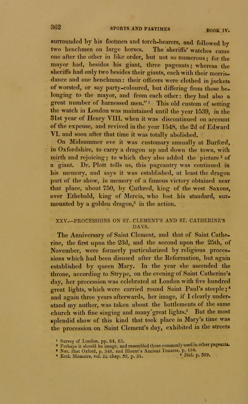 BOOK IV. surrounded by his footmen and torcli-bearers, and followed by two henchmen on larg^e horses. The sheriffs’watches came one after the other in like order, but not so numerous; for the mayor had, besides his giant, three pageants; whereas the sheriffs had only two besides their giants, each with their morris- dance and one henchman; their officers were clothed in jackets of worsted, or say party-coloured, but differing from those be- longing to the mayor, and from each other: they had also a great number'of harnessed men.” * This old custom of setting the watch in London was maintained until the year 1539, in the 31st year of Henry VIII. when it was discontinued on account of the expense, and revived in the year 1548, the 2d of Edward VI. and soon after that time it was totally abolished. ; On Midsummer eve it was customary annually at Burford, in Oxfordshire, to carry a dragon up and down the town, with mjrth and rejoicing; to Avhich they also added the picture^ of a giant. Dr. Plott tells us, this pageantry was continued ih his memory, and says it >vas established, at least the dragon part of the show, in memory of a famous victory obtained near that place, about 750, by Cuthred, king of the west Saxons, over Ethebald, king of Mercia, who lost his standard, sur- mounted by a golden dragon,® in the action. XXV.—PROCESSIONS ON ST. CLEMENT’S AND ST. CATHERINE’S DAYS. The Anniversary of Saint Clement, and that of Saint Cathe- rine, the first upon the 23d, and the second upon die 25th, of November, were formerly particularized by religious proces- sions which had been disused after the Reformation, but again established by queen Mary. In the year she ascended the throne, according to Strype, on the evening of Saint Catherine’s day, her procession was celebrated at London with five hundred great lights, which were carried round Saint Paul’s steeple;^ and again three years afterwards, her image, if I clearly under- stand my author, was taken about the battlements of the same church with fine singing and many'great lights.® But the most splendid show of this kind that took place in Mary’s time was the procession on Saint Clement’s day, exhibited in the streets * Survey of London, pp. 84, 85. * Perhaps it should be image, and resembled those commonly used in other pageants. * Nat. Hist Oxford, p. 348, and Blount’s Ancient Tenures, p. 154. * Eccl. Memoirs, vol. iii, chap. 39, p. 51. ‘ Ibid. p. 309.
