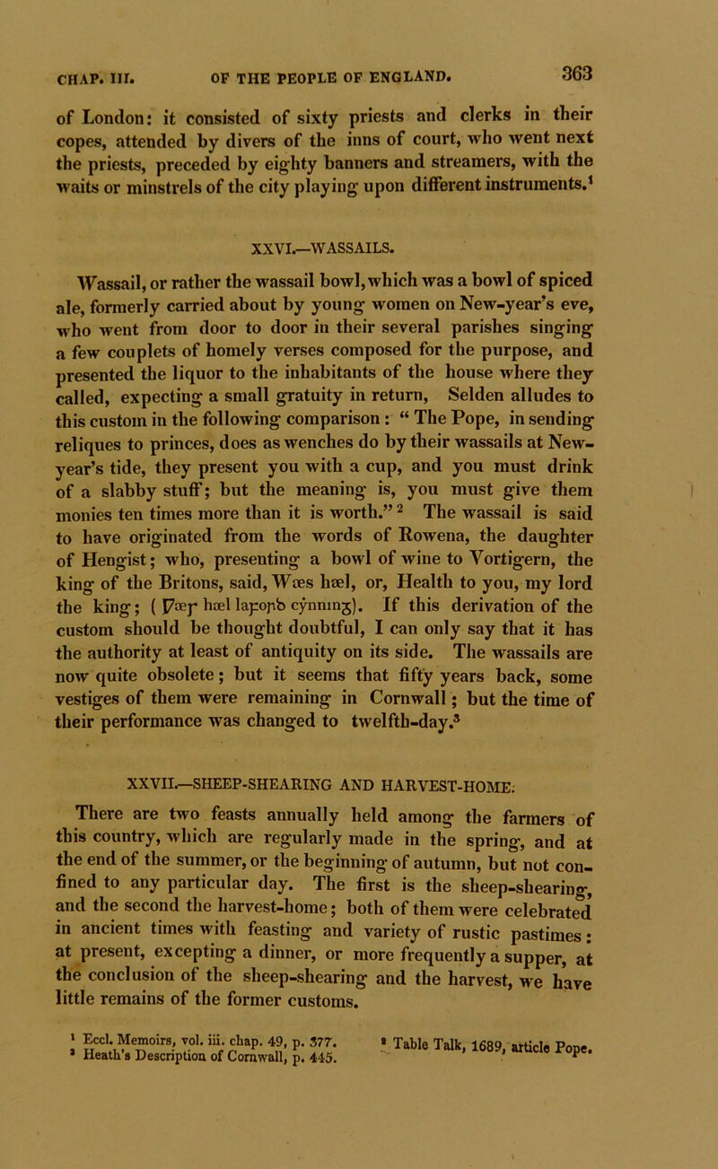 of London: it consisted of sixty priests and clerks in their copes, attended by divers of the inns of court, who went next the priests, preceded by eig'hty banners and streamers, with the waits or minstrels of the city playing upon different instruments.* XXVI.—WASSAILS. Wassail, or rather the wassail bowl, which was a bowl of spiced ale, formerly carried about by young- women on New-year’s eve, who went from door to door in their several parishes singing a few couplets of homely verses composed for the purpose, and presented the liquor to the inhabitants of the house where they called, expecting a small gratuity in return, Selden alludes to this custom in the following comparison: “ The Pope, in sending reliques to princes, does as wenches do by their wassails at New- year’s tide, they present you with a cup, and you must drink of a slabby stuff; but the meaning is, you must give them monies ten times more than it is worth.” ^ The wassail is said to have originated from the words of Rowena, the daughter of Hengist; who, presenting a bowl of Avine to Vortigern, the king of the Britons, said. Wees heel, or. Health to you, my lord the king; ( Poey hoel lapopb cynninj). If this derivation of the custom should be thought doubtful, I can only say that it has the authority at least of antiquity on its side. The wassails are now quite obsolete; but it seems that fifty years back, some vestiges of them were remaining in Cornwall; but the time of their performance was changed to tAvelfth-day.® XXVII.—SHEEP-SHEARING AND HARVEST-HOME. There are two feasts annually held among the farmers of this country, which are regularly made in the spring, and at the end of the summer, or the beginning of autumn, but not con- fined to any particular day. The first is the sheep-shearing, and the second the harvest-home; both of them were celebrated in ancient times Avith feasting and variety of rustic pastimes: at present, excepting a dinner, or more frequently a supper, at the conclusion of the sheep-shearing and the harvest, we have little remains of the former customs. * Eccl. Memoirs, vol. iii. chap. 49, p. 377. * Heath’s Description of Cornwall, p. 445. I Table Talk, 1689, article Pope.