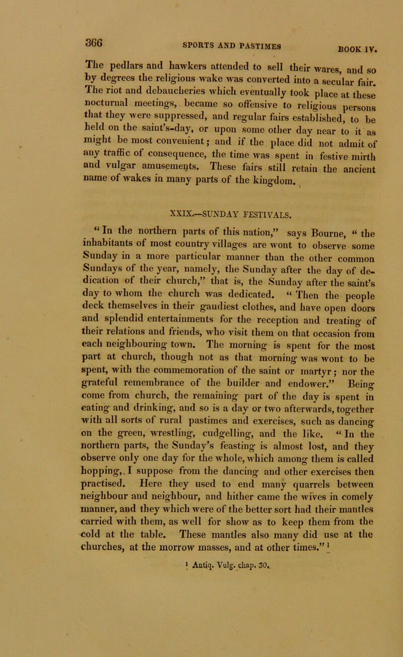 BOOK IV. The pedlars and hawkers attended to sell their wares, and so by degrees the religious wake was converted into a secular fair. The riot and debaucheries which eventually took place at these nocturnal meetings, became so offensive to religious persons that they were suppressed, and regular fairs established, to be held on the saint’s-day, or upon some other day near to it as might be most convenient; and if the place did not admit of any traffic of consequence, the time was spent in festive mirth and vulgar amusements. These fairs still retain the ancient name of wakes in many parts of the kingdom. XXIX.—SUNDAY FESTIVALS. * In the northern parts of this nation,’* says Bourne, ** the inhabitants of most country villages are wont to observe some Sunday in a more particular manner than the other common Sundays of the year, namely, the Sunday after the day of de- dication of their church,” that is, the Sunday after the saint’s day to whom the church was dedicated. “ Then the people deck themselves in their gaudiest clothes, and have open doors and splendid entertainments for the reception and treating of their relations and friends, who visit them on that occasion from each neighbouring town. The morning is spent for the most part at church, though not as that morning was wont to be spent, with the commemoration of the saint or martyr; nor the grateful remembrance of the builder and endower.” Being come from church, the remaining part of the day is spent in eating and drinking, and so is a day or two afterwards, together with all sorts of rural pastimes and exercises, such as dancing on the green, wrestling, cudgelling, and the like. “ In the northern parts, the Sunday’s feasting is almost lost, and they observe only one day for the whole, which among them is called hopping,.! suppose from the dancing and other exercises then practised. Here they used to end many quarrels between neighbour and neighbour, and hither came the wives in comely manner, and they which were of the better sort had their mantles carried with them, as well for show as to keep them from the cold at the table. These mantles also many did use at the churches, at the morrow masses, and at other times.” * * Antiq. Vulg. chap. 30,