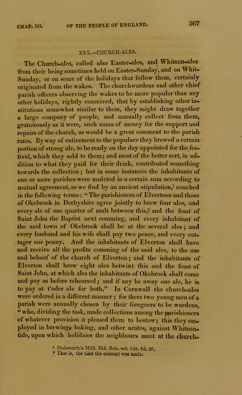 XXX.—CHURCH-ALE3. The Church-ales, called also Easter-ales, and Whitsun-ales from their being sometimes held on Easter-Sunday, and on Whit- Sunday, or on some of the holidays that follow them, certainly orig inated from the Avakes. The churchwardens and other chief parish officers observing the wakes to be more popular than any other holidays, rightly conceived, that by establishing other in- stitutions somewhat similar to them, they might draw together a large company of people, and annually collect from them, gratuitously as it AVere, such sums of money for the support and repairs of the church, as would be a great easement to the parish rates. By way of enticement to the populace they brewed a certain portion of strong ale, to be ready on the day appointed for the fes- tival, which they sold to them; and most of the better sort, in ad- dition to what they paid for their drink, contributed something toAvards the collection; but in some instances the inhabitants of one or more parishes were mulcted in a certain sum according to mutual agreement, as Ave find by an ancient stipulation,* couched in the following terms: “ The parishioners of Elvertoon and those of Okebrook in Derbyshire agree jointly to brew four ales, and every ale of one quarter of malt betAveen this,^ and the feast of Saint John the Baptist next comming, and every inhabitant of the said town of Okebrook shall be at the several ales; and every husband and his wife shall pay tAvo pence, and every cot- tager one penny. And the inhabitants of Eh’erton shall have and receive all the profits comming of the said ales, to the use and behoof of the church of Elverton; and the inhabitants of Elverton shall brew eight ales betAvixt this and the feast of Saint John, at which ales the inhabitants of Okebrook shall come and pay as before rehearsed; and if any be away one ale, he is to pay at t’oder ale for both.” In CornAvall the church-ales were ordered in a different manner; for there two young men of a parish were annually chosen by their foregoers to be wardens, “ who, dividing the task, made collections among the parishioners of whatever provision it pleased them to bestOAv; this they em- ployed in brcAvingf baking, and other acates, against Whitson- tide, upon Avhich holidaies the neighbours meet at the church- • Dotlsworth’s MSS. Bid. Bob, toI. 148. fol. 97'. * That ia, the time the couuact was made.