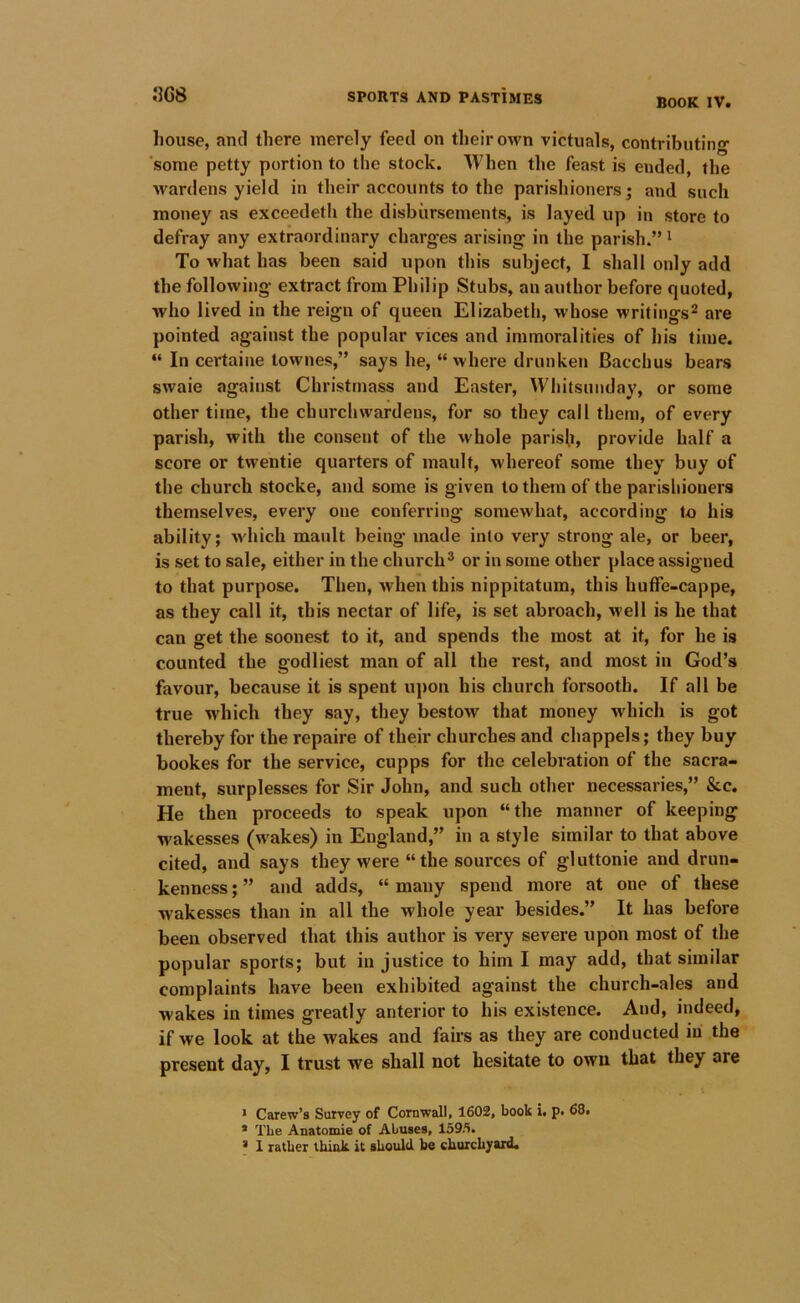 house, and there merely feed on their own victuals, contributing- some petty portion to the stock. When the feast is ended, the wardens yield in their accounts to the parishioners; and such money as exceedeth the disbursements, is layed up in store to defray any extraordinary charges arising in the parish.”' To what has been said upon this subject, I shall only add the following extract from Philip Stubs, an author before quoted, who lived in the reign of queen Elizabeth, whose writings^ are pointed against the popular vices and immoralities of his time. “ In certaine townes,” says he, “ where drunken Bacchus bears swaie against Christmass and Easter, Whitsunday, or some other time, the churchwardens, for so they call them, of every parish, with the consent of the whole parish, provide half a score or twentie quarters of mault, whereof some they buy of the church stocke, and some is given to them of the parishioners themselves, every one conferring somewhat, according to his ability; wdiich mault being made into very strong ale, or beer, is set to sale, either in the church® or in some other place assigned to that purpose. Then, when this nippitatum, this huffe-cappe, as they call it, this nectar of life, is set abroach, well is he that can get the soonest to it, and spends the most at it, for he is counted the godliest man of all the rest, and most in God’s favour, because it is spent upon his church forsooth. If all be true which they say, they bestow that money which is got thereby for the repaire of their churches and chappels; they buy bookes for the service, cupps for the celebration of the sacra- ment, surplesses for Sir John, and such other necessaries,” &c. He then proceeds to speak upon “the manner of keeping wakesses (wakes) in England,” in a style similar to that above cited, and says they were “ the sources of gluttonie and drun- kenness ; ” and adds, “ many spend more at one of these wakesses than in all the whole year besides.” It has before been observed that this author is very severe upon most of the popular sports; but injustice to him I may add, that similar complaints have been exhibited against the church-ales and wakes in times greatly anterior to his existence. And, indeed, if we look at the wakes and fairs as they are conducted iii the present day, I trust we shall not hesitate to own that they are * Carew’s Survey of Cornwall, 1602, book i, p, 68, * The Anatomie of Abuses, 159/i. * 1 rather think it should he churchyard.