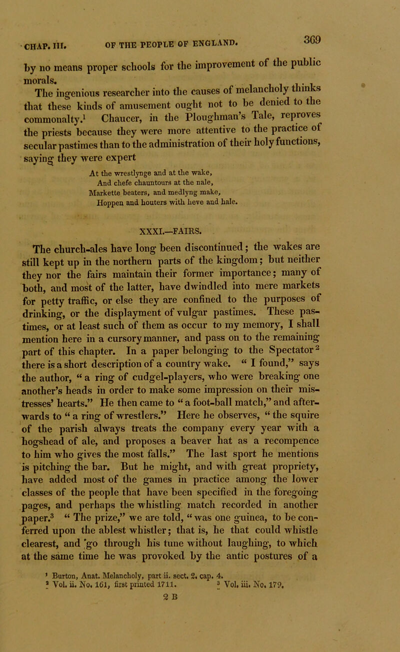 3G9 by no means proper schools for the improvement of the public morals. i i i i % The ingenious researcher into the causes of melancholy thinks that these kinds of amusement ought not to be denied to the commonalty.^ Chaucer, in the Ploughman’s Tale, reproves the priests because they were more attentive to the practice of secular pastimes than to the administration of their holy functions, saying they were expert At tlie wrestlynge and at tlie wake. And cbefe chauntoura at the nale, Marketle beaters, and medlyng make, Hoppen and houters with heve and hale. XXXI.—FAIRS. The church-ales have long been discontinued; the wakes are still kept up in the northern parts of the kingdom; but neither they nor the fairs maintain their former importance; many of both, and most of the latter, have dwindled into mere markets for petty traffic, or else they are confined to the purposes of drinking, or the displayment of vulgar pastimes. These pas- times, or at least such of them as occur to my memory, I shall mention here in a cursory manner, and pass on to the remaining part of this chapter. In a paper belonging to the Spectator ^ there is a short description of a country wake. “ I found,” says the author, “ a ring of cudgel-players, who were breaking one another’s heads in order to make some impression on their mis- tresses’ hearts.” He then came to “ a foot-ball match,” and after- wards to “ a ring of wrestlers.” Here he observes, “ the squire of the parish always treats the company every year with a hogshead of ale, and proposes a beaver hat as a recompence to him who gives the most falls.” The last sport he mentions is pitching the bar. But he might, and with great propriety, have added most of the games in practice among the lower classes of the people that have been specified in the foregoing pages, and perhaps the whistling match recorded in another paper.^ “ The prize,” we are told, “ was one guinea, to be con- ferred upon the ablest whistler; that is, he that could whistle clearest, and ’go through his tune without laughing, to which at the same time he was provoked by the antic postures of a • Burton, Anat. Melancholy, part ii. sect. 2. cap. 4.