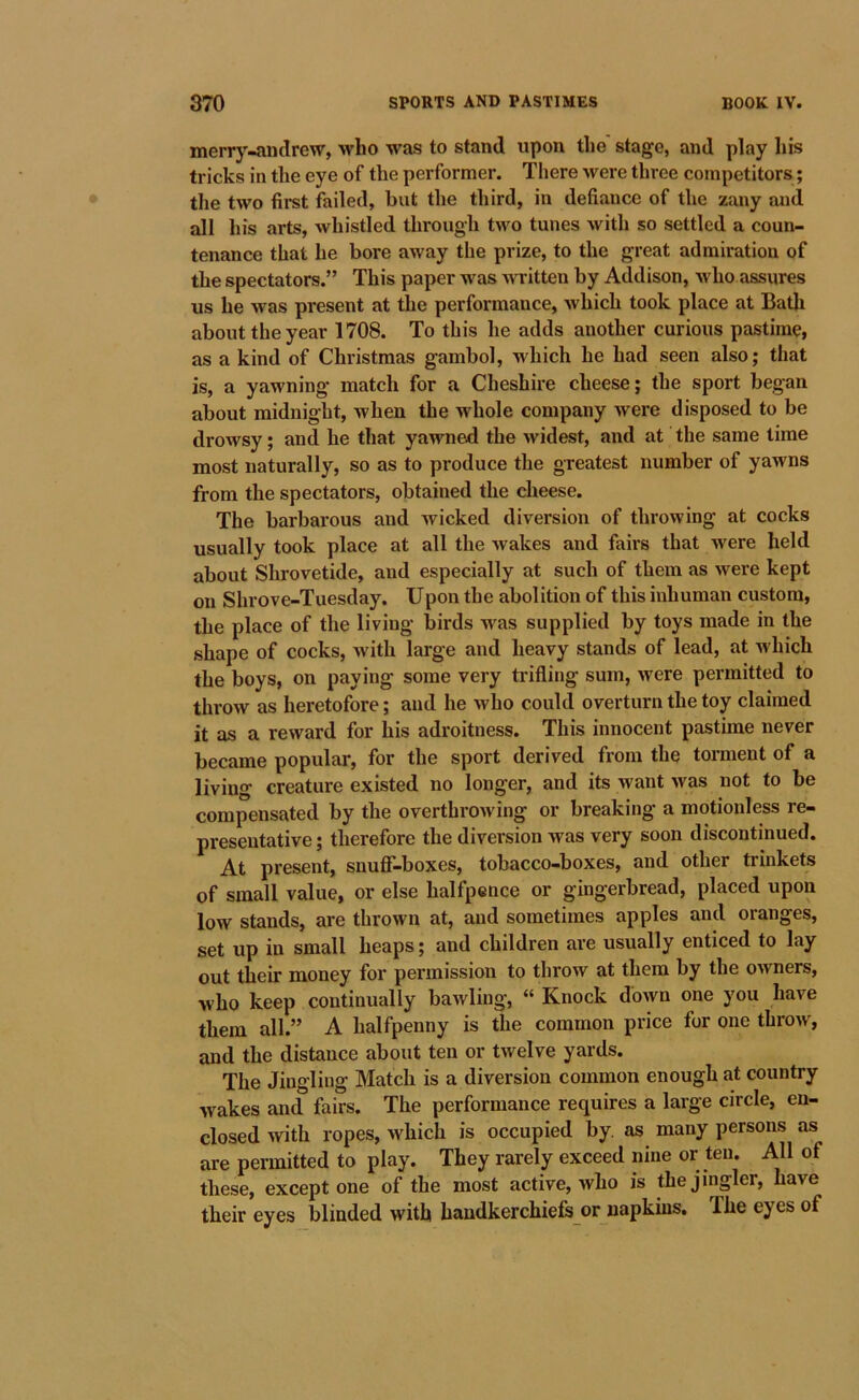 merr}^-andrew, who was to stand upon the stage, and play his tricks in the eye of the performer. There were three competitors; the two first failed, but the third, in defiance of the zany and all his arts, whistled through two tunes with so settled a coun- tenance that he bore away the prize, to the great admiration of the spectators.” This paper was written by Addison, who assures us he was present at the performance, which took place at Bath about the year 1708. To this he adds another curious pastime, as a kind of Christmas gambol, which he had seen also; that is, a yawning match for a Cheshire cheese; the sport began about midnight, when the whole company were disposed to be drowsy; and he that yawned the widest, and at the same lime most naturally, so as to produce the greatest number of yawns from the spectators, obtained the cheese. The barbarous and wicked diversion of throwing at cocks usually took place at all the wakes and fairs that were held about Shrovetide, and especially at such of them as were kept on Shrove-Tuesday. Upon the abolition of this inhuman custom, the place of the living birds was supplied by toys made in the shape of cocks, with large and heavy stands of lead, at which the boys, on paying some very trifling sum, were permitted to throw as heretofore; and he who could overturn the toy claimed it as a reward for his adroitness. This innocent pastime never became popular, for the sport derived from the tonnent of a living creature existed no longer, and its want was not to be compensated by the overthrowing or breaking a motionless re- presentative ; therefore the diversion was very soon discontinued. At present, snuff’-boxes, tobacco-boxes, and other trinkets of small value, or else halfpence or gingerbread, placed upon low stands, are thrown at, and sometimes apples and oranges, set up in small heaps; and children are usually enticed to lay out their money for permission to throw at them by the owners, who keep continually bawling, “ Knock down one you have them all.” A halfpenny is the common price for one throw, and the distance about ten or twelve yards. The Jingling Match is a diversion common enough at country wakes and fairs. The performance requires a large circle, en- closed with ropes, which is occupied by. as many persons as are permitted to play. They rarely exceed nine or ten. All of these, except one of the most active, who is thejingler, have their eyes blinded with handkerchiefs or napkins. The eyes of