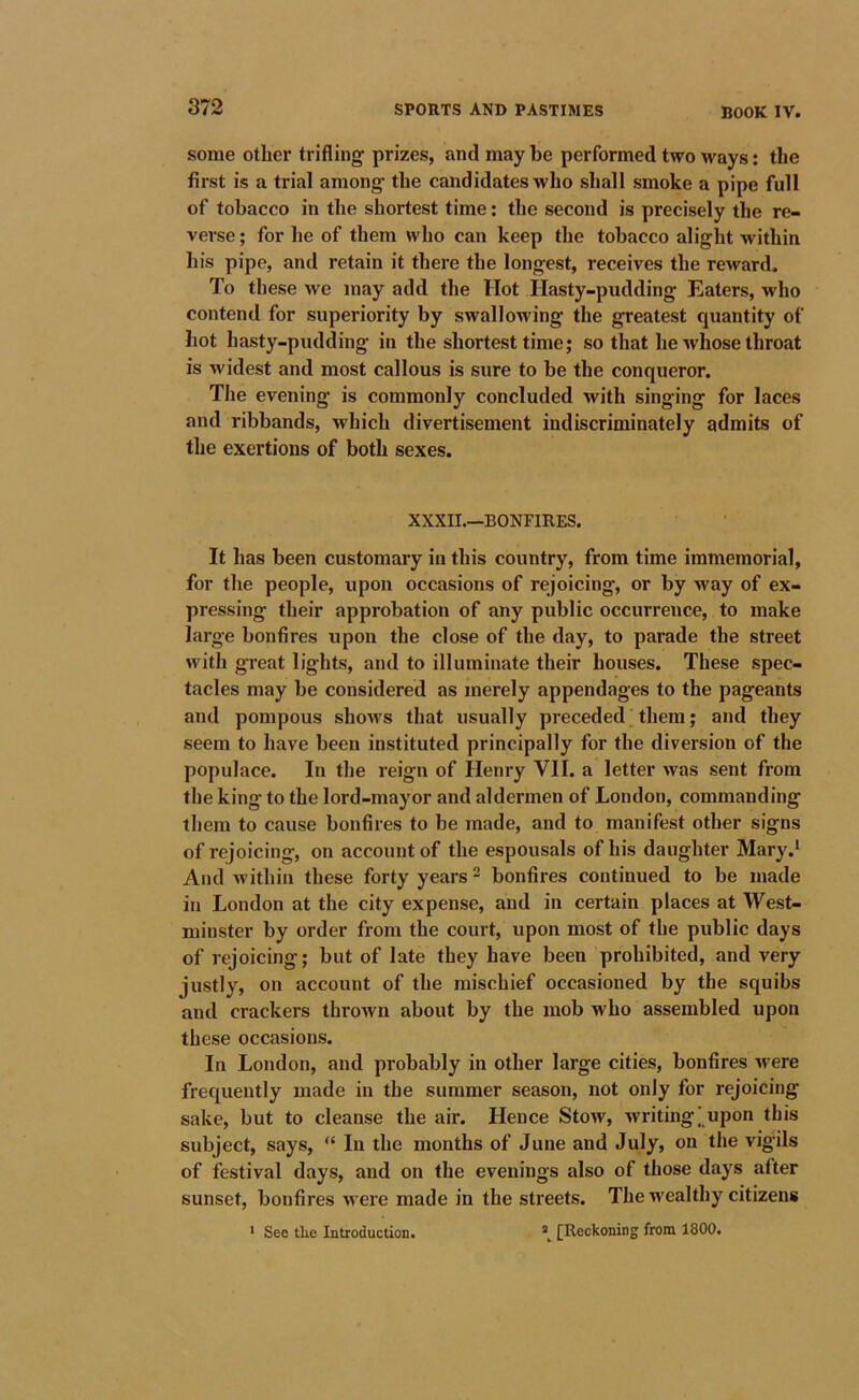 some other trifling prizes, and may be performed two ways: the first is a trial among the candidates who shall smoke a pipe full of tobacco in the shortest time: the second is precisely the re- verse ; for he of them who can keep the tobacco alight within his pipe, and retain it there the longest, receives the reward. To these we may add the Hot Hasty-pudding Eaters, who contend for superiority by swallowing the greatest quantity of hot hasty-pudding in the shortest time; so that he whose throat is widest and most callous is sure to be the conqueror. The evening is commonly concluded with singing for laces and ribbands, which divertisement indiscriminately admits of the exertions of both sexes. XXXII.—BONFIRES. It has been customary in this country, from time immemorial, for the people, upon occasions of rejoicing, or by way of ex- pressing their approbation of any public occurrence, to make large bonfires upon the close of the day, to parade the street with great lights, and to illuminate their houses. These spec- tacles may be considered as merely appendages to the pageants and pompous shows that usually preceded them; and they seem to have been instituted principally for the diversion of the populace. In the reign of Henry VII. a letter was sent from the king to the lord-mayor and aldermen of London, commanding them to cause bonfires to be made, and to manifest other signs of rejoicing, on account of the espousals of his daughter Mary.* And within these forty years ^ bonfires continued to be made in London at the city expense, and in certain places at West- minster by order from the court, upon most of the public days of rejoicing; but of late they have been prohibited, and very justly, on account of the mischief occasioned by the squibs and crackers thrown about by the mob who assembled upon these occasions. In London, and probably in other large cities, bonfires were frequently made in the summer season, not only for rejoicing sake, but to cleanse the air. Hence Stow, writingj upon this subject, says, “ In the months of June and July, on the vigils of festival days, and on the evenings also of those days after sunset, bonfires •were made in the streets. The wealthy citizens ^ Sec the Introduction* \ [Reckoning from 1800*