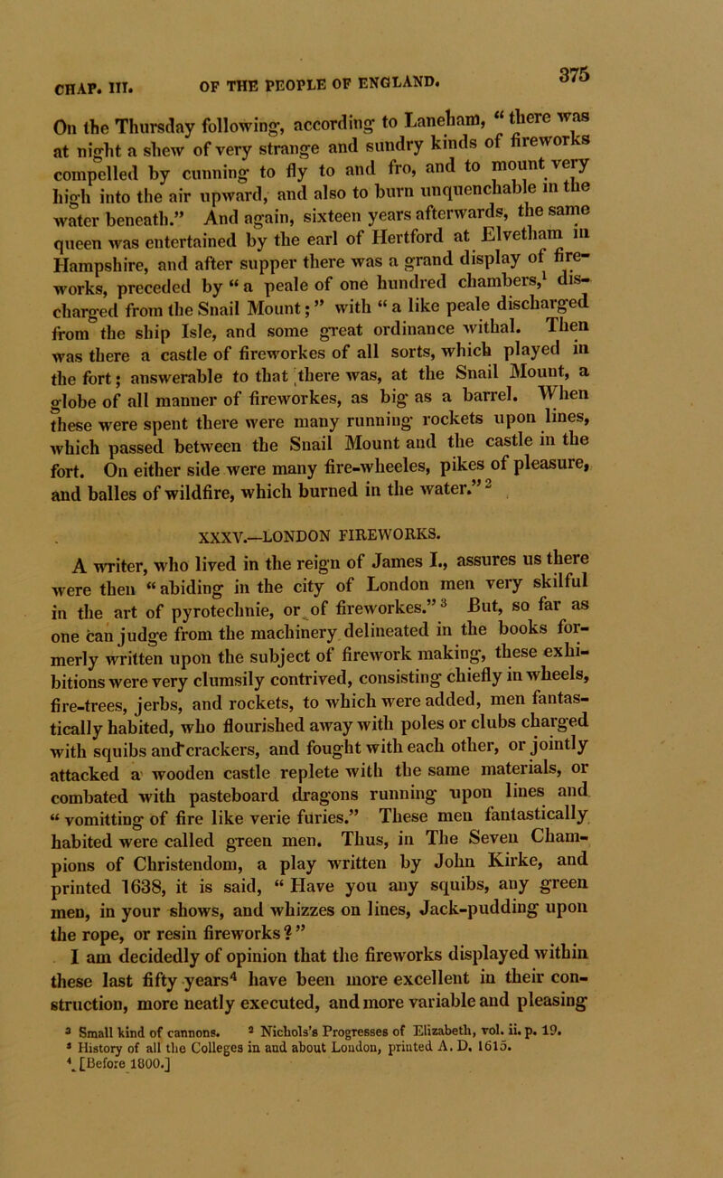 On the Thursday following-, according to Laneham, “ rtiere was at night a shew of very strange and sundry kinds of fireworks compelled by cunning to fly to and fro, and to mo^nt very high into the air upward, and also to burn unquenchable in tUe water beneath.” And again, sixteen years afterwards, the same queen was entertained by the earl of Hertford at Elvetham m Hampshire, and after supper there was a grand display of fire- works, preceded by “ a peale of one hundred chambers,i dis- charged from the Snail Mount; ” with “ a like peale discharged from the ship Isle, and some great ordinance withal. Then was there a castle of fireworkes of all sorts, which played in the fort; answerable to that ;there was, at the Snail Mount, a globe of all manner of fireworkes, as big as a barrel. When ?hese were spent there were many running rockets upon lines, which passed between the Snail Mount and the castle in the fort. On either side were many fire-wheeles, pikes^of pleasure, and balles of wildfire, which burned in the water.” ^ XXXV.—LONDON FIREWORKS. A writer, who lived in the reign of James I., assures us there were then «abiding in the city of London men very skilful in the art of pyrotechnie, or^of fireworkes.” ^ But, so far as one can judge from the machinery delineated in the books for- merly written upon the subject of firework making, these exhi- bitions were very clumsily contrived, consisting chiefly in wheels, fire-trees, jerbs, and rockets, to which were added, men fantas- tically habited, who flourished away with poles or clubs charged with squibs andcrackers, and fought with each other, or jointly attacked a' wooden castle replete with the same materials, or combated with pasteboard dragons running upon lines and “ vomitting of fire like verie furies.” These men fantastically habited were called green men. Thus, in The Seven Cham- pions of Christendom, a play written by John Kirke, and printed 1638, it is said, “ Have you any squibs, any green men, in your shows, and whizzes on lines. Jack-pudding upon the rope, or resin fireworks ? ” I am decidedly of opinion that the fireworks displayed within these last fifty years'^ have been more excellent in their con- struction, more neatly executed, and more variable and pleasing ® Small kind of cannons. * Nichols’s Progresses of Elizabeth, vol. ii. p. 19. * History of all the Colleges in and about Loudon, printed A. D. 1615. \ [Before 1800.]
